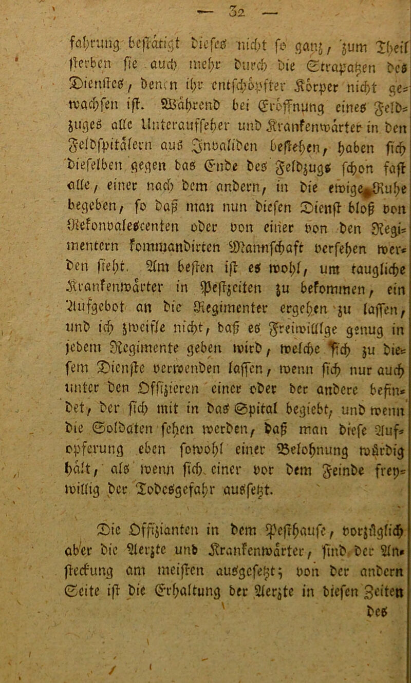 Be flankt tiefet nicf>t fo ga nj, >m 'XfjetT färben fie aurf) me(;r bureb bie ©tragen bes S)«cnßc07 Denen t(;u entfebbpfter Körper nicht ge= warfen ifh SBabrcnÖ bei Eröffnung eines $e!bs Zuges oöc llnterauffeber unb Äranfenwartefr in ben geib.fpitäfern aus Snbalibcn befielen, haben f\ä> biefelben gegen bas <*nbe bes' gefbzugs febon faft eile, einer nach bem anbern, in bie eit>ige^Kube beheben, fo bap man nun biefen Oienft blop Don RefonDa(etfcenten ober non einer Don ben sjfegj* meutern fommanbirten SDfannfc&ttft oerfeben tver* ben jtebt. 2(m befren ifb eg tvol)(, um taugliche ^ranfenmarter in ^3e(Tjcüen ju befommen, ein Aufgebot an bie Regimenter ergeben ju (affen, unb iif» zweifle nicht, bafj etf $reimia(ge genug in jebem Rcgimcnte geben wirb, welche fidf) ju bie* fern Oicnfte oerwenben (affen, wenn fleh nur auch unter ben Offizieren einer ober ber atibcre befin* bet, bei* ficb mit in basi @pita( begiebt, unb trenn’ bie ©olbdten fcficn werben, Daß man biefe -2luf* Opferung eben fowobf einer Belohnung mörbig halt, a(S wenn ficb. einer Dor bem $einbe frep= witfig bet* Xobctfgefabr au eifert. Oie Offizianten in bem Cpefr^aufc, Dorjügticb aber bie 2(er$te unb jtranfenwarter, ftnb.ber 2(n* fteebung am meifren auSgcfe^t} Don ber anbern ©eite ifl bie Erhaltung ber Merzte in biefen feiten bes \ / i