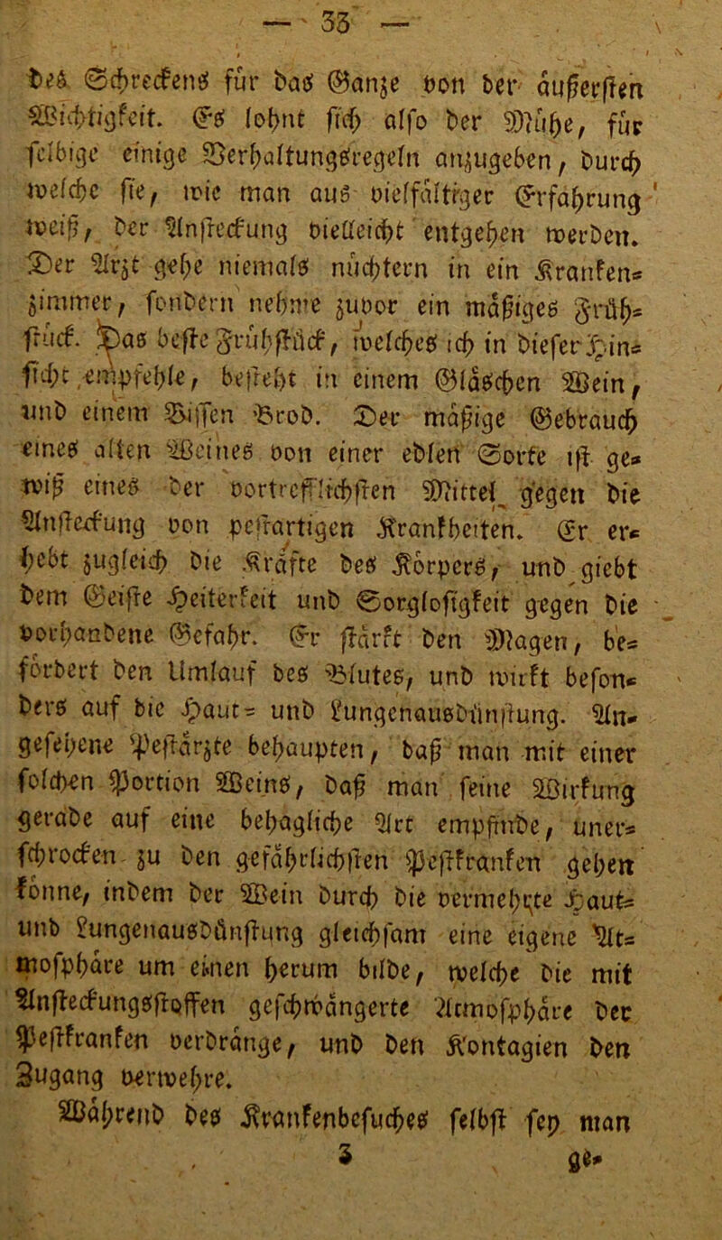t><>6 0{f>rec?en$ für batf Sanje pon bet* äugerflm Sei Iot>nt ftdj affo ber Klüfte, für fclbigr einige SBerbaftungefregrfn anjugeben, Durch iv>efcf)c fie, n>ic man aus oieffaltrger Srfabrung-' *Mifir ber Slnfrecfung Dieüeicbt entgegen werben. 2)er %vzt gef;e niemafe nüchtern in ein Äranfen* 5immer, fonbern nehme junor ein mofjigeö $rüfj* frutf. fcas befbe^rübelieb, welche# tef> in bieferjpin« ficf;c,empfehle, befreit in einem ©laichen 2Öein, imb einem Riffen Brob. £>ev madige gebrauch emeei alten deines non einer eMen (Sorte i|i ge* tvi»? eineß ber oortref?'Itcf>fren ^ittef gegen bie «Hnfbeefung non pefrartigen tfranfbeiten. Sr er* l)ebt jugfeieb bie Kräfte betf Körpers, unb giebt bem Seifte ^eiterfeit unb 0org(oftgfeit gegen bie Porpanbene Scfabr. Sr fTarrt ben Ziagen, be* forbert ben Umlauf beö Bfutee, unb wirft befon* bere» auf bie -£>aut-= unb ^ungenaußbünfung. gefepene ^ejtarjte behaupten, bafj man mit einer foiepen Portion SBcinö, baf? man feine äöirfung gerabe auf eine behagliche QIrt empfmbe, uner* fd;rocben ju ben gefabt*(icb|ien ^pefüfranfen geben fonne^ inbem ber 3Bein Durch bie permel^te Jpaut* unb 2ungenaußbünftung gietebfam eine eigene tyt* mofpbare um einen herum hübe, welche bie mit SInffrtfungßftQffen gefbwdngerte tfcmbfpbdre ber $eftfranfen Derbrange, unb ben ftontagien ben Sugang perwebre. 2ßa(;renb De# ^ranfenbefuebetf feibff fep man 3 ge*