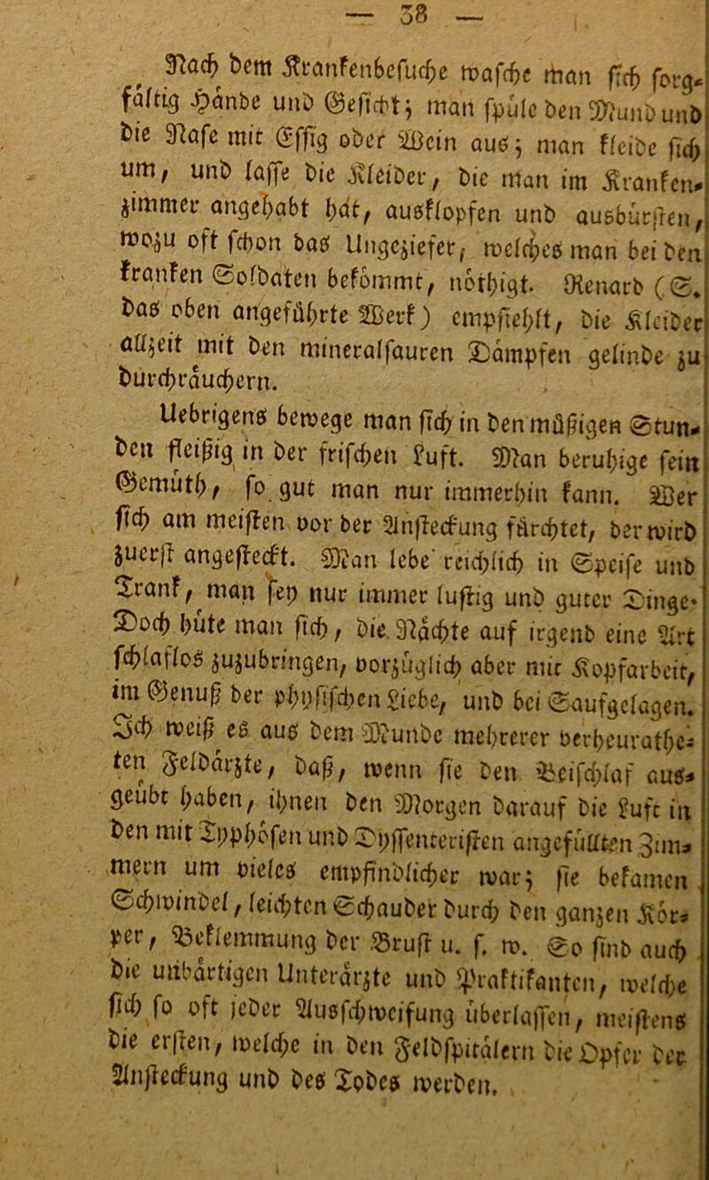 58 , bcm ÄcanFenScfuc^c mafcbe rttmt ftcb fbrg« faltig jpanbe unb ©eftcbtj man fpülc ben Sunbunb tte 97a fe mit (Sfftg ober Sein auö j man fleibe |ld> um, unb (affe bie Kleiber, bie man im Kranlen» Zimmer angebabt bat, auoFlopfen unb ausburfren, oft febon baef Ungeziefer, melcbegi man bei ben FranFen 0olbaten befommt, notbigt (Kenarb (<Z* baö oben angeführte Serf) empfehlt, bie Äfeibec aü'zeit mit ben mineralfauren ÜDampfen gelinbe ju burebrauebern. Uebrigenß bemege man ftcb in ben müßigen @tun* bcu fleißig in ber frifeben 2uft. San beruhige feitt ©emütb, fo gut man nur immerhin fann. Ser flcb am meiflen oorber 2infte<fung fürchtet, bertvirb Suerjr angeflecft. San lebe reichlich in <0pcife unb XranF, man fep nur immer luftig unb guter Singe* 2)ocb bute man ftcb, bie 97acbte auf irgenb eine St fcbiailoö zuzubringen, borzüglid; aber mir Kopfarbeit, im ©enuß ber pbpßfxben Siebe, unb bei (Saufgelagen. tveiß^es auef bem Sunbc mehrerer berbeuratbc- ten Jelbarjte, baß, wenn fte ben ^eifcblaf ava* geübt haben, ihnen ben Sorgen Darauf bie Sufc in ben mit 2ppl;bfen unb Xpffenterifmt angefüllten 3mt» ment um oielcs empftnblicber mar} f7e befamen 0cbit)inbe(, leiebten ©ebauber bureb ben ganjen Kor» per, ^eFlemmung ber »ruft u. f. n>. 0o fmb auch b.e unbartigen Unterärzte unb ^raftifantcn, ivdd}e ficb fo oft jeber Slusfbroctfung überlaffen, meiflen# bie erflen, toelcfpc in ben ^elbfpitalertt bie Opfer bee Sinjiecfung unb be# Xobc# iverben.