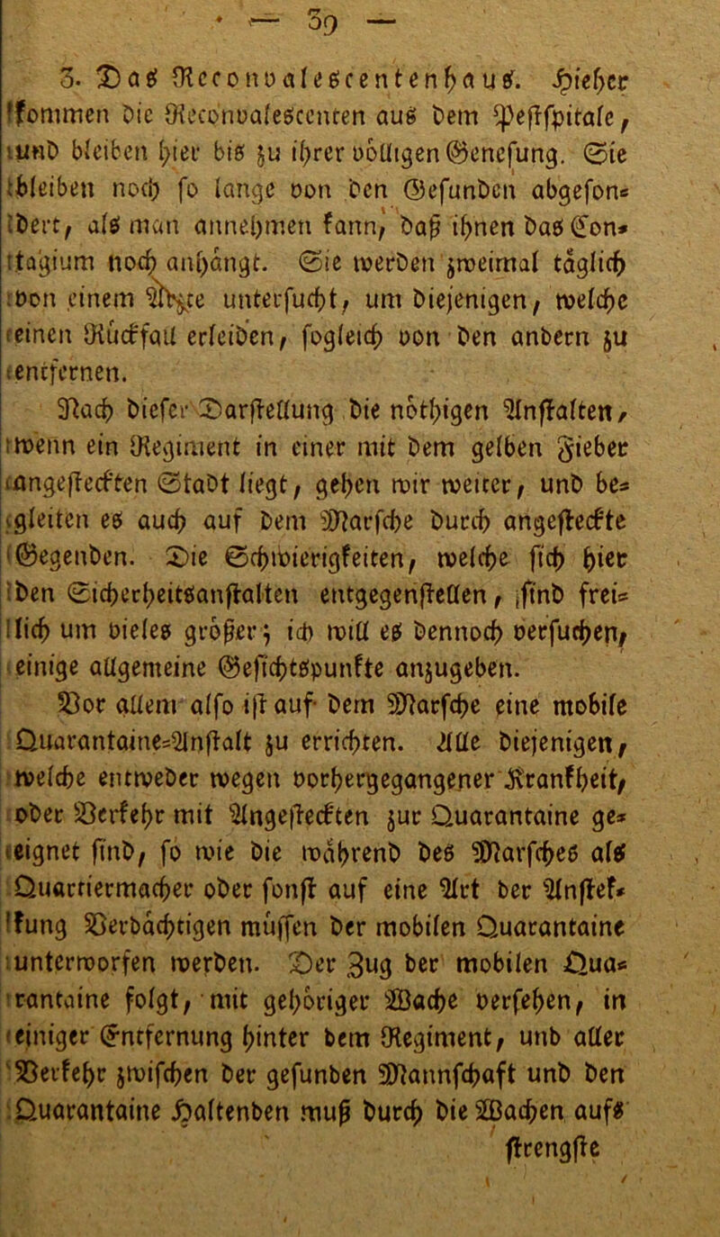 3. £) a ef Oieconoaleeicentenbautf- £ieher ffommen Die {Recpn&aleelccnten au« Dem *pe|ffpitale , tu«D bleiben hier bis» $u ihrer o6lligen©encfung. (Sie tbleibeti noch fo lange non Den OefunDen abgefon* «Dert, ale! man entnehmen fattn,' Daß ihnen baöEon* tjtagium noch anbangt. @ie werben zweimal taglief> ;öon einem $fr^ce unterfucbt, um Diejenigen, welche feinen iKucffqU erleiben, fogleich non Den anbern i entfernen. ÜRacf) Diefer SarjMung Die nötigen ^Inffaften/ iwenn ein [Regiment in einer mit Dem gelben gieber «angeflecbten <2taDt liegt, geben mir weiter, unb be* «gleiten eö auch auf Dem 'DJlarfcbe Durch angeftedrte ‘©egenDen. £)ie ©cbwierigfeiten, welche ftd) f)iet :Den 0icherbeit$anftalten entgegenfteöen, jftnb frei= Hieb um oielee großer} id> will ee> Dennoch oerfucben, • einige allgemeine ©efichteipunfte anjugeben. 33or allem alfo i|l auf- Dem SO^arfche eine mobile Duarantaine=2inftalt $u errichten, Me Diejenigen, welche entweDer wegen oorbergegangener .ft'ranFbeit, ober S3crfebr mit $lngefte<ften jur Quarantaine ge* «eignet fmD, fo wie Die wdbrenD Des Sftarfcbe« alef Quartiermacher ober fonft auf eine 5lrt ber SlnfteF* ’fung Söerbachtigen muffen Der mobilen Quarantaine unterworfen werben. £>er 3ug ber mobilen Qua* rantaine folgt, mit gehöriger 2B«cbe oerfehen, in einiger Entfernung hinter bem ^Regiment, unb aller SSerfehr jwifchen Der gefunben SRannfchaft unb Den Quarantaine £>altenben muß Durch Die2ßachen auf« flrengffe