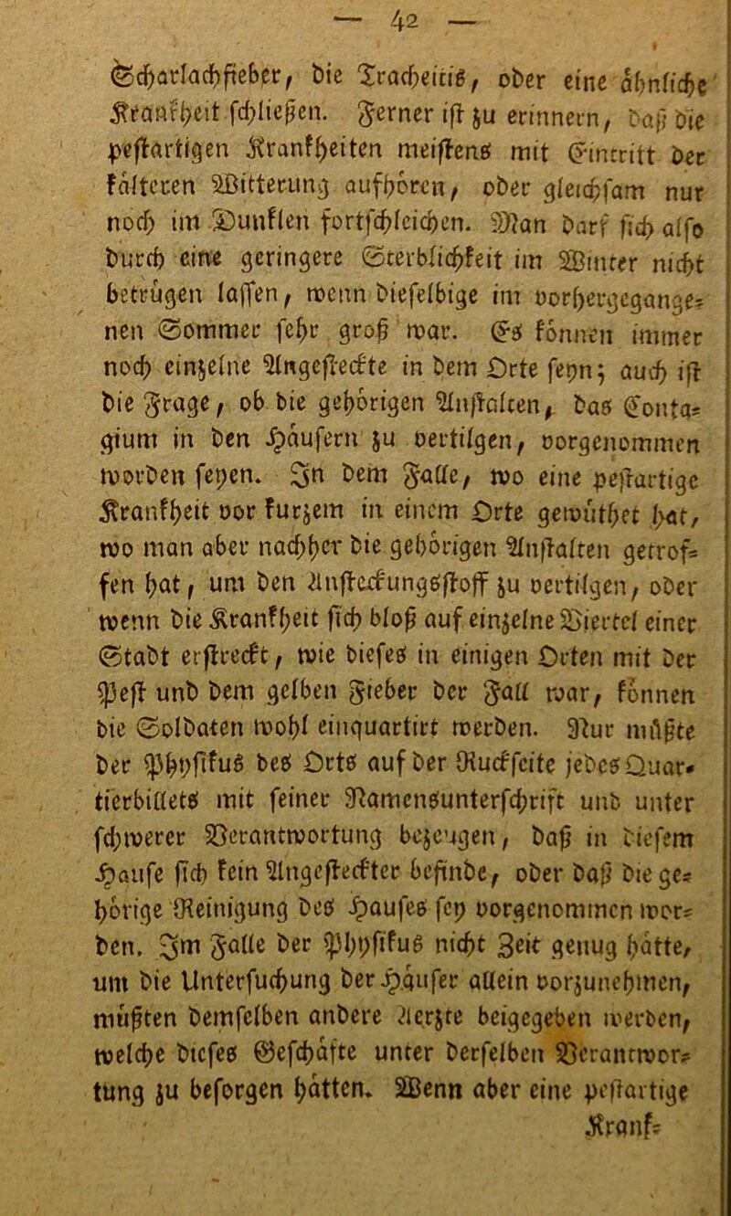 fed&arlacbfteber, t)ie Xtöcheicig , ober eine fyntidbt ftsanfbeit fd;Iie£en. ferner ifi &u erinnern, Düf; Die pefkrtigen Kranf^eiten meiffenef mit Eintritt Der folteren Sitterung aufbbrcn, ober gleichfam nur notf; im SDunflen fortfcfdeidjen. ?>)kn Darf ftd> alfe burd) eine geringere ©cerblic^feit im Sinter nicht betrugen (affen, wenn biefelbige im bor^ergcgange? nen ©ommer fefjr groß mar. tonnen immer noch cinselne 2lngefieifte in bem Orte fepn; auch iff bie $rage, ob bie gehörigen Sijklcen, baet £onta? gium in ben Raufern ju oertilgen, oorgenommen worben fepen. %n bem gallc, wo eine pejlat tige $ranff)eit oor furjem in einem Orte gewüthet hat, wo man aber nad;hcv bie gehörigen SlnfTalten gerrof= fen bat, um ben ^nfkcfungeJfktf &u oertifgen, ober wenn bie Äranf(?eit fid? bloß auf einzelne Viertel einer ©tabt ergreift, wie biefetf in einigen Orten mit Der tyeft unb bem gelben gieber ber $all war, fbnnen bie ©olbaten wohl eiuguartirt werben. 9tur niftßte ber ^3^t)fifu6 beb Ortb auf ber Otucf feite jebcbQuar* tierbiaetb mit feiner SRamcnbunterfcbrift unb unter fd;merer Verantwortung bezeugen, baß in tiefem •£öufe fteb fein‘ülngcffrufter bejünbc, ober ba$ biege? bortge {Kemigung beD Jpaufeö fei) oorgcnommcn wor? ben. ^m JaUe ber Sphpfifus nicht Beit genug batte, um bie Unterfucßung ber Käufer allein oorjunehmen, mußten bemfclben anbere <flerjte beigegeben werben, welche btcfeb ©efeßafte unter berfelben Vcranrwor? tung ju beforgen batten. Senn aber eine pefrartige Jtranf?