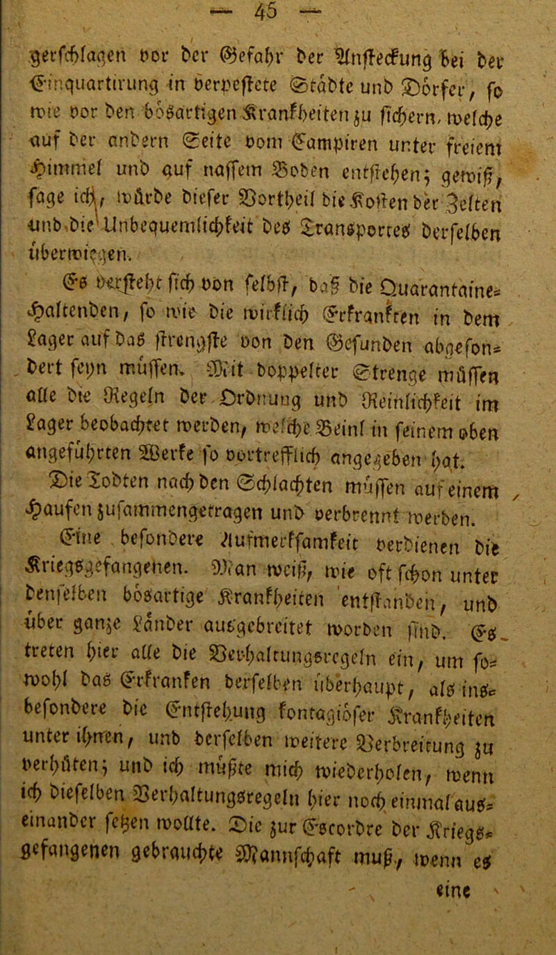 gerfchlagen bor bet* ©efafyr ber ’SlnfTecfung Bei bet* <£inquartirung in berpeffete ©tabte unb SDocfci*', fo nue oor ben bösartigen Krankheiten $u fiebern, weld?e auf bei- anbern ©eite t>om Vampiren unter freiem Fimmel unb auf naffem SBoben entffe'hen; gewif?, fage icfl, würbe biefer SDortheil bieSollenber gelten iinb bie''Unbeguem(icbfeit bes Sra.ntf.pocr« berfelben übertragen, ©s behebt ftd? oon felbtf, ba§ bie Quarantäne* ^altcnben, fo wie bie wirklich ©rfranfren in bem Säger auf Das ftrengffe »on Den ©efunben abgefon* - &ert fepn muffen, mit Doppelter Strenge müffen alte bie Regeln Der Qrbnung unb $ein[icf>?eit int Säger beobachtet werben, weicherem! in feinem oben angeführten SQBerfefo oortrejfltcb angegeben hat. 2)ie lobten nach Den (Schlachten muffen auf einem Raufen jufammengefragen unb oerbrennt werben. (Jine befonbere <>lufmerffamfeit Perbienen bie Kriegsgefangenen. Wan weift wie oft fchon unter j ^nfelben bösartige Krankheiten 'entftanbeh, unb über gan$e Sauber ausgebreitet worben |Tnb. ©s. treten Bier aüe bie 23er-halrunasrcgeln ein/ um fo= woBi baS ©rfraufen berfelben überhaupt, als ins* befonbere bie ©ntfieh.ung fontagibfer Krankheiten unter ihnen, unb berfelben weitere Verbreitung ju perhüten j unb icf) mußte mich wieberholen, wenn ich biefelben Serhaltungsregeln Bier noch einmal aus* etnanber fegen wollte. ©ie ^ur ©scorbre bei* Kriegs, gefangenen gebrauchte SRannftaft muß., wenn es eine '