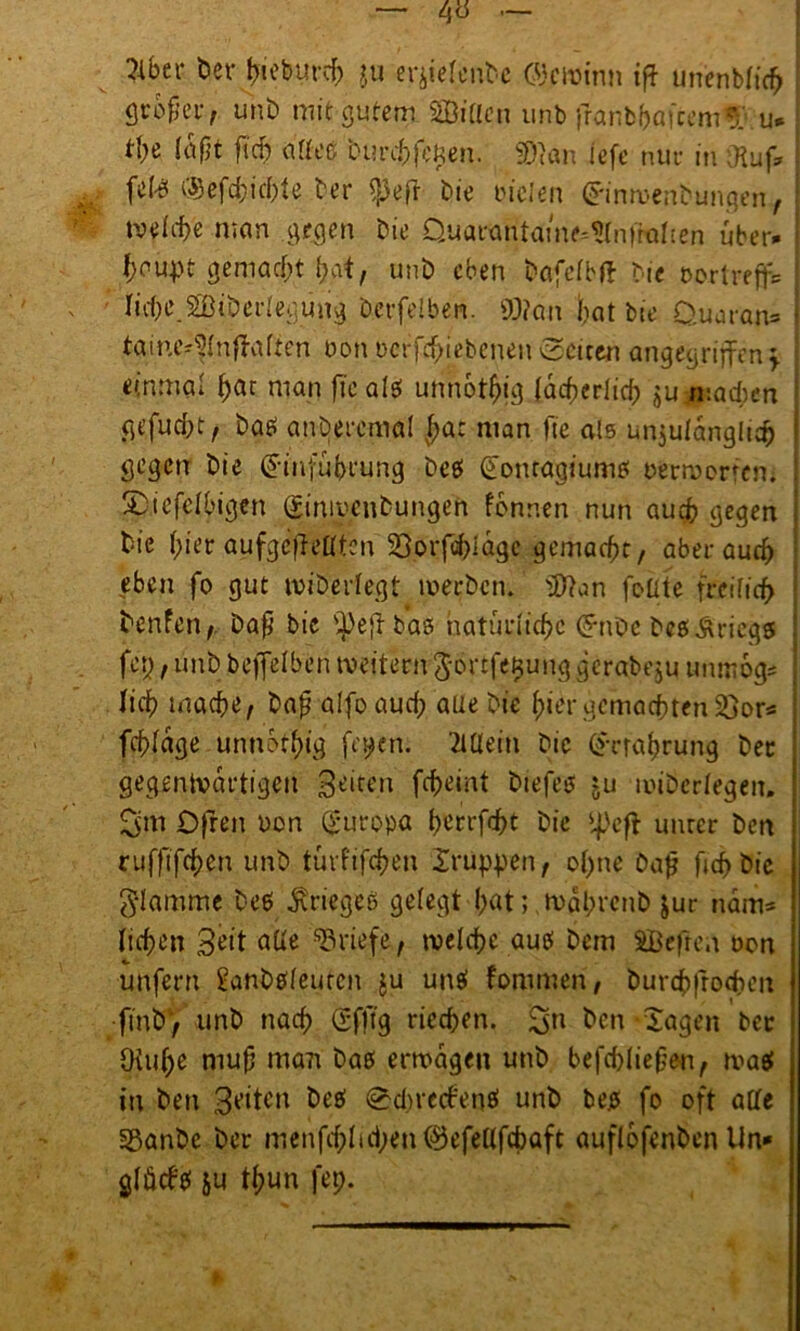 ^ber bev t>ieburcb ju er^tefent-e ©ewinn tff un'enbficfr flrofjer, unb mit gutem SBittcn unb jfanbbatcem*r u* t\)t (aßt ft’cf) affeß burchfcfcen. Wan iefe nur in «Ruf, fete .©efcfcichte ber $eft bie vielen £inwenbunqen, tvefite man gegen bie QuarantaiWfrnfroften über* f;aupt gemacht hat, unb eben bafefbft bie nortreff* Iichc.Stöiberfegiing berfelben. Wan bat bie Ouaran» taine^fnffaften non ncrfd>iebenenSeiten angegriffen* einmal ^at man fiealsf unnötig lächerlich jujuacfcen ge.fucfjt, ba£ anöeremal Jat man fte als unzulänglich gegen bie £dnfuhrung beet (üonragiumö oermcrrem Sp.iefefbigen ginwenbungen fdnnen nun auch gegen bie hier aufgeffelften 23orfd)ldgc gemacht, aber auch eben fo gut wiberfegt werben. Wan foüte freiftcf> benfen, Dafj bic s^>efl baö natürliche (5*nbc beß Kriegs fep, unb beffefben weitem görtfe^ung gerabeju tmmog* lief) mache/ bajj alfoaucf) auebic f;ier gemachten £>or* fchfdge unnötig fepen. 2lüetn bic (Erfahrung bet gegenwärtigen Seiten fcheint biefesj ju lnibcrfegen. Ofren non Europa t>crrfrht bie *|>cff unrer ben rufftfehen unb türfijehen Xr Uppen t of>ne bafj fjehbie glamme be$ Krieges gefegt hat; .wqhrcnb Jur narrt* fichen Seit affe Briefe/ welche auef bem SBcfren non unfern Sanbtffeutcn ju un$ fommen, burchfrochen ftnt> / unb nach (Sfft'g riechen. £sn ben Xagen bet Oiuhe muff man baß erwägen unb befchlieffen/ wa$ in ben Seiten beö Sdn'ccf'enä unb bejs fo oft affe Sßanbe ber menfd;Iui)en®efeflfd)aft auflofenbcn Un* gfücb'ef &u tf;un fep. t