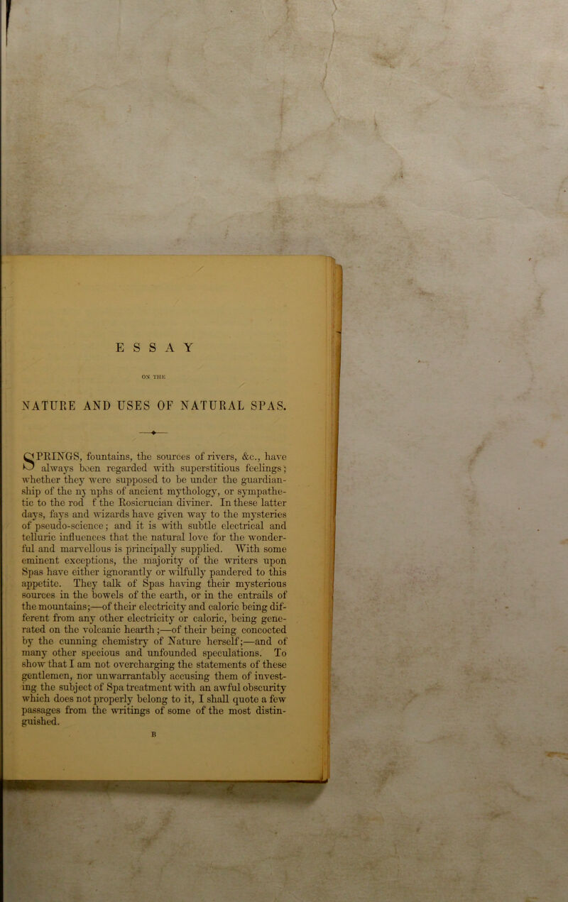 / 1 ESSAY ON THK NATURE AND USES OF NATURAL SPAS. —♦— Springs, fountains, the sources of rivers, &c., have always l)cen regarded with superstitious feelings ; whether they were supposed to be under the gnardian- ship of the nj nphs of ancient mythology, or sympathe- tic to the rod f the Rosicrucian diviner. In these latter days, fays and wizards have given way to the mysteries of pseudo-science; and it is with subtle electrical and telluric influences that the natural love for the wonder- ful and maiweRous is principally supplied. With some eminent exceptions, the majority of the writers upon Spas have either ignorantly or wilfully pandered to this appetite. They talk of Spas having their mysterious sources in the bowels of the earth, or in the entrails of the mountains;—of their electricity and caloric being dif- ferent from any other electricity or caloric, being gene- rated on the volcanic hearth;—of their being concocted by the cunning chemistry of Nature herself;—and of many other specious and unfounded speculations. To show that I am not overcharging the statements of these gentlemen, nor unwarrantably accusing them of invest- ing the subject of Spa treatment with an awful obscurity which does not properly belong to it, I shall quote a few passages from the writings of some of the most distin- guished. B