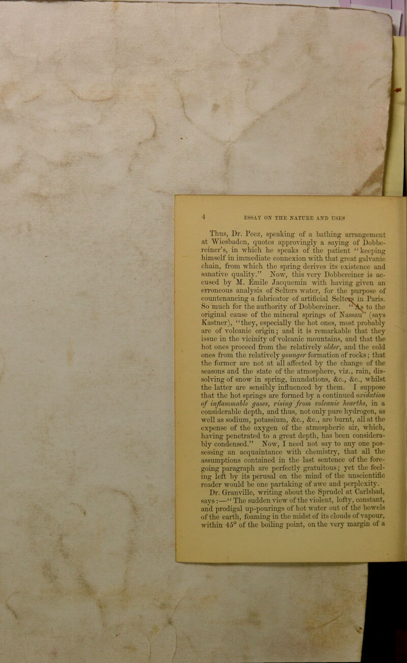 Thus, Dr. Peez, speaking of a bathing anungement at Wiesbaden, quotes appro\ungly a saying of Dobbe- reiner’s, in which he speaks of the patient “keeping himself in immediate connexion with that great galvanic chain, from which the spring derives its existence and sanative quality.” Now, this very Dobbereiner is ac- cused by M. Emile Jacquemin with having given an erroneous analysis of Sellers water, for the purpose of countenancing a fabricator of artificial Seltacs in Paris. So much for the authority of Dobbereiner. to the original eause of the mineral springs of Nassan’ (says Kastner), '‘they, especially the hot ones, most probably are of volcanic origin; and it is remarkable that they issue in the vicinity of volcanic mountains, and that the hot ones proceed from the relatively older, and the cold ones from the relatively younger formation of rocks; that the former are not at all affected by the change of the seasons and the state of the atmosphere, viz., rain, dis- solving of snow in spring, inundations, &c., &c., whilst the latter are sensibly influenced by them. I suppose that the hot springs are formed by a continued oxidation of inflammable gases, rising from volcanic hearths, in a considerable depth, and thus, not only pure hydrogen, as well as sodium, potassium, &c., &c., are burnt, all at the expense of the oxygen of the atmospheric aii’, which, having penetrated to a great depth, has been considera- bly condensed.” Now, I need not say to any one pos- sessing an acquaintance with chemistry, that all the assumptions contained in the last sentence of the fore- going paragraph are perfectl^^ gratuitous; yet the feel- ing left by its perusal on the mind of the imscientific reader would be one partaking of awe and perplexity. Dr. Granville, writing about the Sprudel at Carlsbad, says :—“ The sudden 'sfiew of the violent, lofty, constant, and prodigal up-pouiings of hot water out of the bowels of the earth, foaming in the midst of its clou ds of vapour, within 45° of the boiling point, on the very margin of a