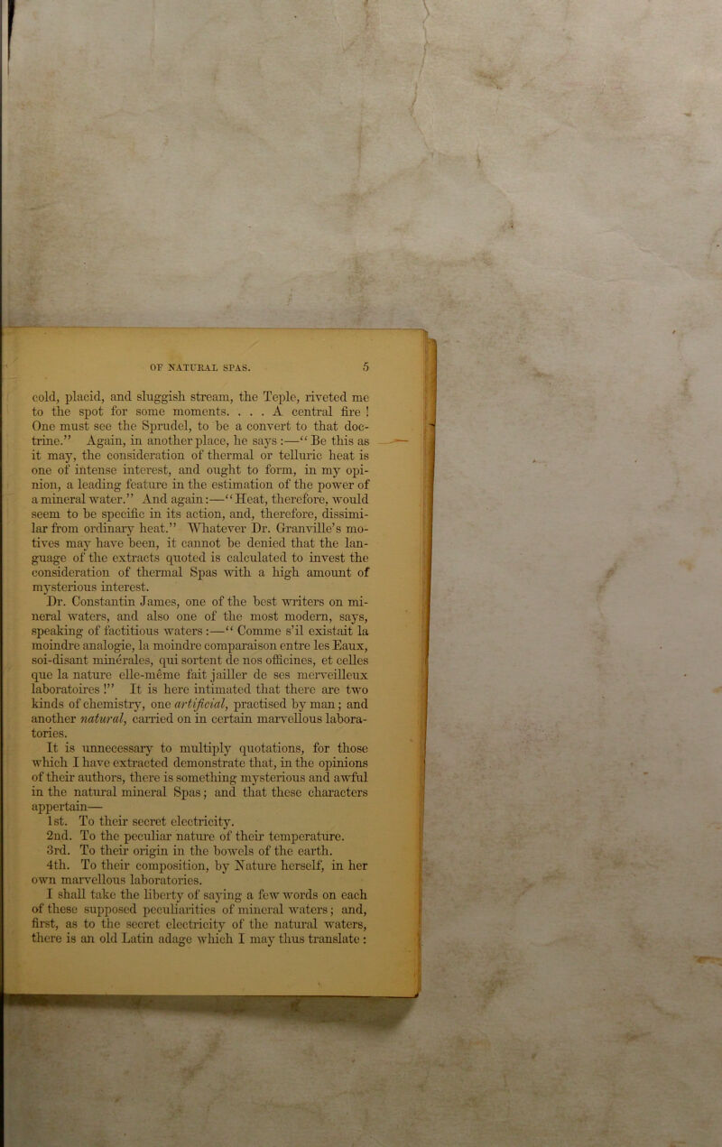 cold, placid, and sluggish, stream, the Teple, riveted me to the spot for some moments. ... A central fire ! One must see the Sprudel, to he a convert to that doc- trine.” Again, in another place, he says :—Be this as it may, the consideration of thermal or telluric heat is one of intense interest, and ought to form, in my opi- nion, a leading feature in the estimation of the power of a mineral water. ’ ’ And again:—‘ ‘ Heat, therefore, would seem to he specific in its action, and, therefore, dissimi- lar from ordinary heat.” Whatever Dr. Granville’s mo- tives may have been, it cannot he denied that the lan- guage of the extracts quoted is calculated to invest the consideration of thermal Spas with a high amount of mysterious interest. Dr. Constantin James, one of the best witers on mi- neral waters, and also one of the most modem, says, speaking of factitious waters :—“ Comme s’il existait la moindre analogie, la moindre comparaison entre les Eaux, soi-disant minerales, qui sortent de nos ofS.cines, et celles que la nature elle-meme fait jailler de ses merveilleux lahoratoires !” It is here intimated that there are two kinds of chemistrjq one artificial, practised by man; and another natural, carried on in certain marvellous labora- tories. It is unnecessary to multiply quotations, for those which I have extracted demonstrate that, in the opinions of their authors, there is something mysterious and awful in the natural mineral Spas; and that these characters appertain— 1 st. To their secret electricity. 2nd. To the peculiar natm-e of their temperature. 3rd. To their origin in the bowels of the earth. 4th. To their composition, by Nature herself, in her own marvellous laboratories. I shall take the hberty of saying a few words on each of these supposed peculiarities of mineral waters; and, first, as to the secret electricity of the natural waters, there is an old Latin adage which I may thus translate :