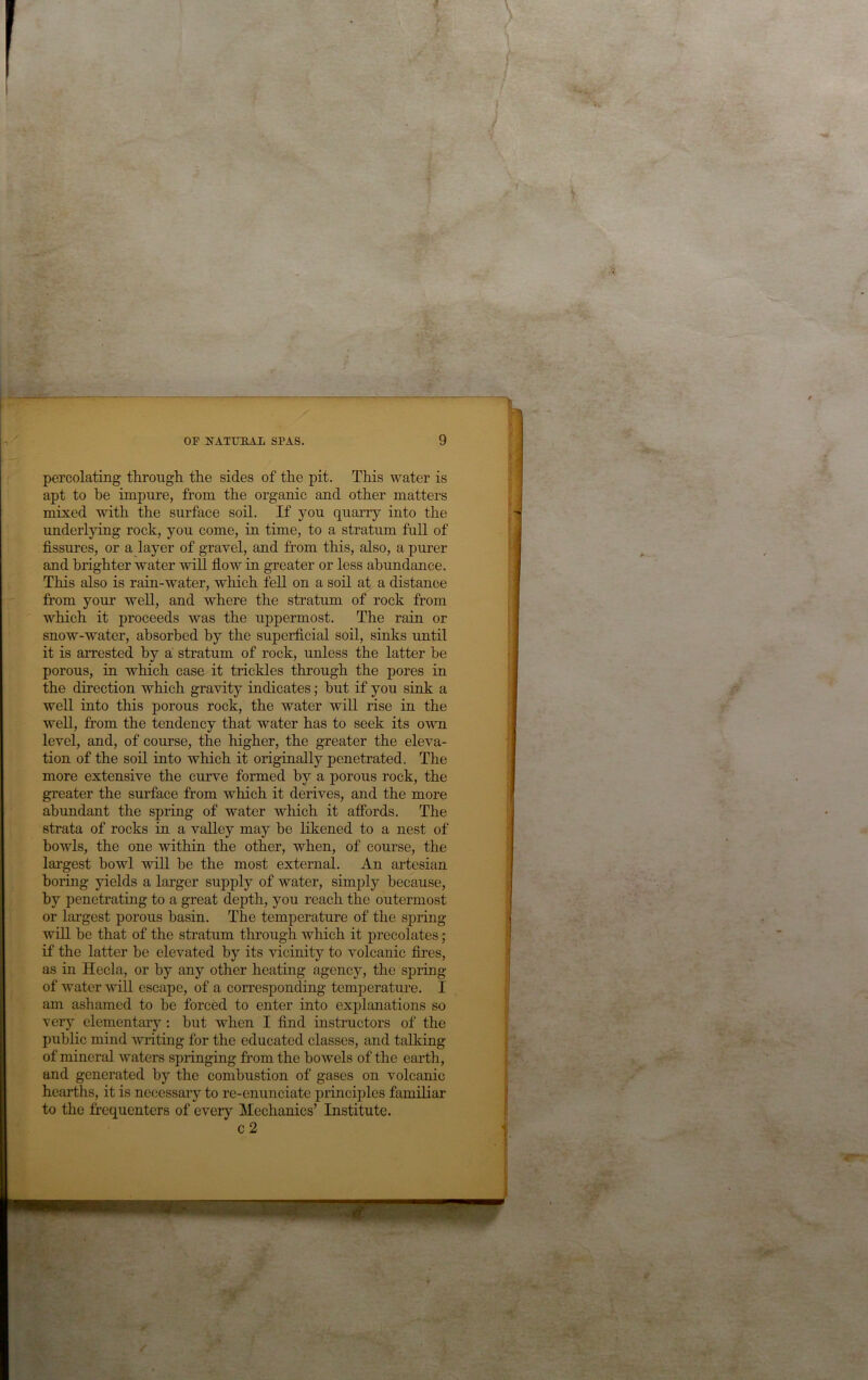 percolating through the sides of the pit. This water is apt to he impure, from the organic and other matters mixed with the surface soil. If you quarry into the underlying rock, you come, in time, to a stratum full of fissures, or a layer of gravel, and from this, also, a purer and brighter water will flow in greater or less abundance. This also is rain-water, which fell on a soil at a distance from your well, and where the stratum of rock from which it proceeds was the uppermost. The rain or snow-water, absorbed by the superficial soil, sinks until it is arrested by a stratum of rock, unless the latter he porous, in which case it trickles through the pores in the direction which gravity indicates; hut if you sink a well into this porous rock, the water will rise in the well, fi’om the tendency that water has to seek its own level, and, of course, the higher, the greater the eleva- tion of the soil into which it originally penetrated. The more extensive the curve formed by a porous rock, the greater the surface from which it derives, and the more abundant the spring of water which it affords. The strata of rocks in a valley may be likened to a nest of howls, the one within the other, when, of course, the largest bowl will be the most external. An artesian boring yields a larger supply of water, simply because, by penetratiug to a great dejffh, you reach the outermost or largest porous basin. The temperature of the spring- will be that of the stratum through which it precolates; if the latter he elevated by its vicinity to volcanic fires, as in Hecla, or by any other heating agency, the spring of water vdll escape, of a corresponding temperatui-e. I am ashamed to he forced to enter into explanations so very elementary’-: but when I find instructors of the public mind writing for the educated classes, and talking of mineral waters springing from the bowels of the earth, and generated by the combustion of gases on volcanic hearths, it is necessary to re-enunciate principles familiar to the frequenters of every Mechanics’ Institute. c2