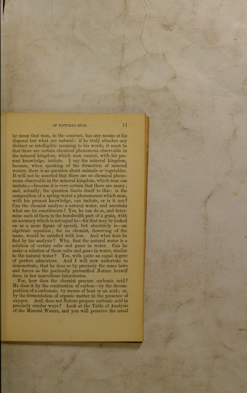 he mean that man, in the contrast, has any means at his disposal hut what are natural: if he truly attaches any distinct or intelligible meaning to his words, it must be that there are certain chemical phenomena observable in the mineral kingdom, which man cannot, with his pre- sent knowledge, imitate. I say the mineral kingdom, because, when speaking of the formation of mineral waters, there is no question about animals or vegetables. It will not be asserted that there are no chemical pheno- mena observable in the mineral kingdom, which man can imitate;—^because it is very certain that there are many; and, actually, the question limits itself to this: is the composition of a spring-water a phenomenon which man, with his present knowledge, can imitate, or is it not? Can the chemist analyze a natural water, and ascertain what are its constituents ? Yes, he can do so, and deter- mine each of them to the hundredth part of a grain, with an accuracy which is not equal to—for that may be looked on as a mere figure of speech, but absolutely is—an algebraic equation; for no chemist, deserving of the name, would be satisfied with less. And what does he find by his analysis ? Why, that the natural water is a solution of certaiu salts and gases in water. Can he make a solution of those salts and gases in water, similar to the natural water ? Yes, with quite an equal degree of perfect admixture. And I will now undertake to demonstrate, that he does so by precisely the same laws and forces as the poetically personified Nature herself does, in her marvellous laboratories. For, how does the chemist procure carbonic acid? He does it by the combustion of carbon—by the decom- position of a carbonate, by means of heat or an acid; or, by the fermentation of organic matter in the presence of oxygen. And, does not Nature prepare carbonic acid in precisely similar ways ? Look at the Table of Analysis of the Mineral Waters, and you wiU perceive the usual