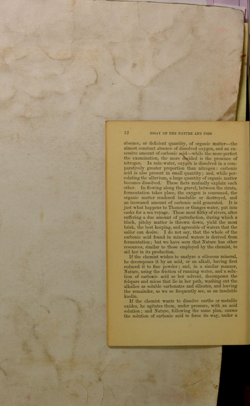 absence, or deficient quantity, of organic matter—the almost constant absence of dissolved oxygen, and an ex- cessive amount of carbonic a<fid—while the more perfect the examination, the more decided is the presence of nitrogen. In rain-water, oxygm is dissolved in a com- paratively greater proportion than nitrogen: carbonic acid is also present in small quantity; and, while per- colating the alluvium, a large quantity of organic matter becomes dissolved. These facts mutually explain each other. In flowing along the gravel, between the strata, fermentation takes place, the oxygen is consumed, the organic matter rendered insoluble or destroyed, and an increased amount of carbonic acid generated. It is just what happens to Thames or Ganges water, put into casks for a sea voyage. These most filthy of rivers, after sufFering a due amount of putrefaction, during which a black, pitchy matter is thrown down, yield the most brisk, the best keeping, and agreeable of waters that the sailor can desire. I do not say, that the whole of the carbonic acid found in mineral waters is derived from fermentation; but we have seen that I^^ature has other resources, similar to those employed by the chemist, to aid her in its production. If the chemist wishes to analyze a siliceous mineral, he decomposes it by an acid, or an alkali, having first reduced it to fine powder; and, in a similar manner, Nature, using the friction of running water, and a solu- tion of carbonic acid as her solvent, decomposes the felspars and micas that lie in her path, washing out the alkalies as soluble cai’bonates and silicates, and leaving the remainder, as we so frequently see, as an insoluble kaolin. If the chemist wants to dissolve earths or metallic oxides, he agitates them, under pressure, with an acid solution; and Natm’e, foLLo-sving the same plan, causes the solution of carbonic acid to force its way, under a