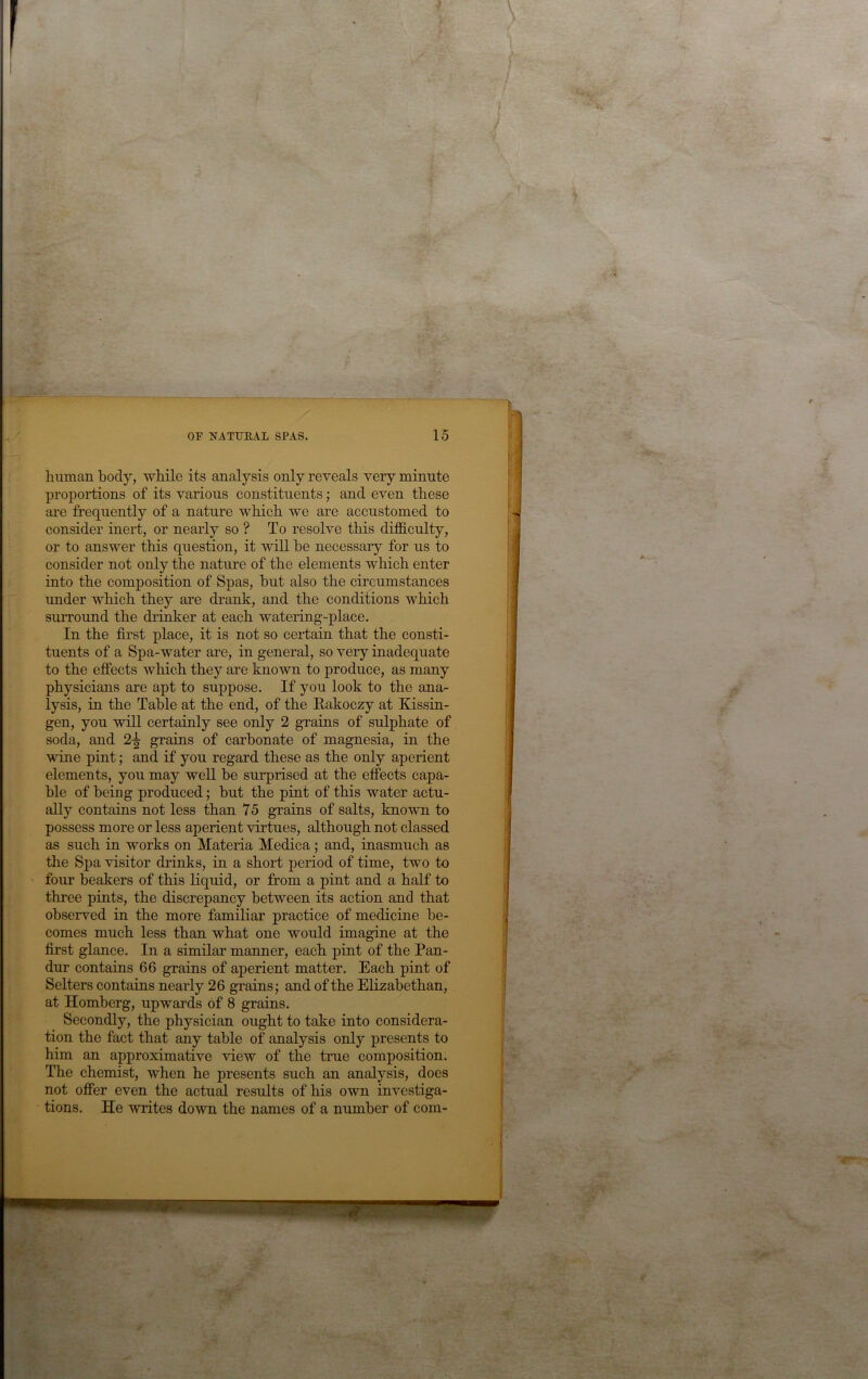 human body, while its analysis only reveals very minute proportions of its various constituents; and even these are frequently of a nature which we are accustomed to consider inert, or nearly so ? To resolve this difficulty, or to answer this question, it wiU be necessary for us to consider not only the nature of the elements which enter into the composition of Spas, but also the circumstances imder which they are drank, and the conditions which surround the drinker at each watering-place. In the first place, it is not so certain that the consti- tuents of a Spa-water are, in general, so very inadequate to the effects which they are known to produce, as many physicians are apt to suppose. If you look to the ana- lysis, in the Table at the end, of the Rakoczy at Kissin- gen, you will certainly see only 2 grains of sulphate of soda, and 2^ grains of carbonate of magnesia, in the wine pint; and if you regard these as the only aperient elements, you may well be surprised at the effects capa- ble of being produced; but the pint of this water actu- ally contains not less than 75 grains of salts, known to possess more or less aperient virtues, although not classed as such in works on Materia Medica; and, inasmuch as the Spa visitor drinks, in a short period of time, two to four beakers of this liquid, or from a pint and a half to three pints, the discrepancy between its action and that observed in the more familiar practice of medicine be- comes much less than what one would imagine at the first glance. In a similar manner, each pint of the Pan- dur contains 66 grains of aperient matter. Each pint of Setters contains nearly 26 grains; and of the Elizabethan, at Homberg, upwards of 8 grains. Secondly, the physician ought to take into considera- tion the fact that any table of analysis only presents to him an approximative view of the true composition. The chemist, when he presents such an analysis, does not offer even the actual results of his own investiga- tions. He writes down the names of a number of com-