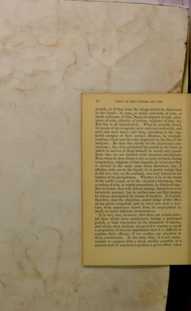 pounds, as if they were the things which he discovered in the liquid; he says, so much carbonate of soda, so much carbonate of lime/'^'a.jtiuch sulphate of soda, phos- phate of soda, chloride of sodium, sulphate of Ume, &c. But this is all hypothetical. What he actually found, by means of his re-agents, were such and such acids, and such and such bases; and then, according to the sup- posed energies of their mutual affinities, he mentally combines them into the salts displayed on the face of the analysis. He does this chiefly for the physician’s con- venience ; for, if he published his results in the form in which he arrives at them himself, he would only puzzle those who are not familiar with chemical calculations. Even when he does obtain a salt, as such, as when, during evaporation, sulphate of lime deposits, he is not sure that it existed in the same state when dissolved; nay, if alkahne salts are in the liquid, he is pretty certaia that it did not; hut, on the contrary, was only formed at the instant of its precipitation. '\^ether it he in the strata of the earth’s crust, or in the chemist’s laboratory, that a variety of salts, in certain proportions, he dissolved toge- ther in water, they will always arrange themselves in an invariable manner; but in neither case can that manner he always determined by means of analysis. It is plain, therefore, that the physician cannot judge of the effect of any given compound said to enter into such a mix- ture, from experience drawn from its employment by itself, or under different circumstances. It is very true, however, that there are certain mine- ral Spas which have maintained, dm’ing a prolonged period, a high reputation in the treatment of disease, and which, upon analysis, are proved to contain so small a proportion of mineral ingredients that it is difficult to explain their efficacy, if we conflne our attention to those constituents. At the same time, it is not unrea- sonable to suppose that a much smaller quantity of a mineral will he required to produce a given effect, when