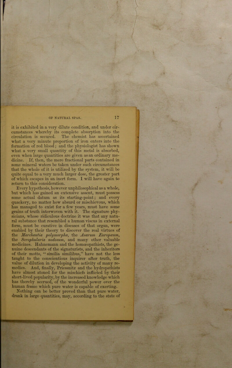 it is exliibited in a very dilute condition, and under cir- cumstances wbereby its complete absorption into tbe circulation is secured. Tbe chemist bas ascertained wbat a very minute proportion of iron enters into tbe formation of red blood; and tbe physiologist has shown what a very small quantity of this metal is absorbed, even when large quantities are given as an ordinary me- dicine. If, then, tbe mere fractional parts contained in some mineral waters be taken under such circumstances that tbe whole of it is utilized by tbe system, it will be quite equal to a very much larger dose, the greater part of which escapes in an inert form. I will have again to return to this consideration. Every hypothesis, however unphilosophical as a whole, but which has gained an extensive assent, must possess some actual datum as its starting-point; and every quackery, no matter how absiu’d or mischievous, which has managed to exist for a few years, must have some grains of truth interwoven with it. The signature phy- sicians, whose ridiculous doctrine it was that any natu- ral substance that resembled a human viscus in external form, must be curative in diseases of that organ, were enabled by their theory to discover the real virtues of the Marchantia polymorpJia, the Asa/rum JEuropceum, the Scrophularia nodosum, and many other valuable medicines. Hahnemann and the homoeopathists, the ge- nuine descendants of the signaturists, and the inheritors of their motto, “ similia similibus,” have not the less taught to the conscientious inquirer after truth, the value of dilution in developing the activity of many re- medies. And, finally, Priessnitz and the hydropathists have almost atoned for the mischiefs inflicted by their short-lived popularity, by the increased knowledge which has thereby accrued, of the wonderful power over the human frame which pure water is capable of exerting. Nothing can be better proved than that pure water, drank in large quantities, may, according to the state of