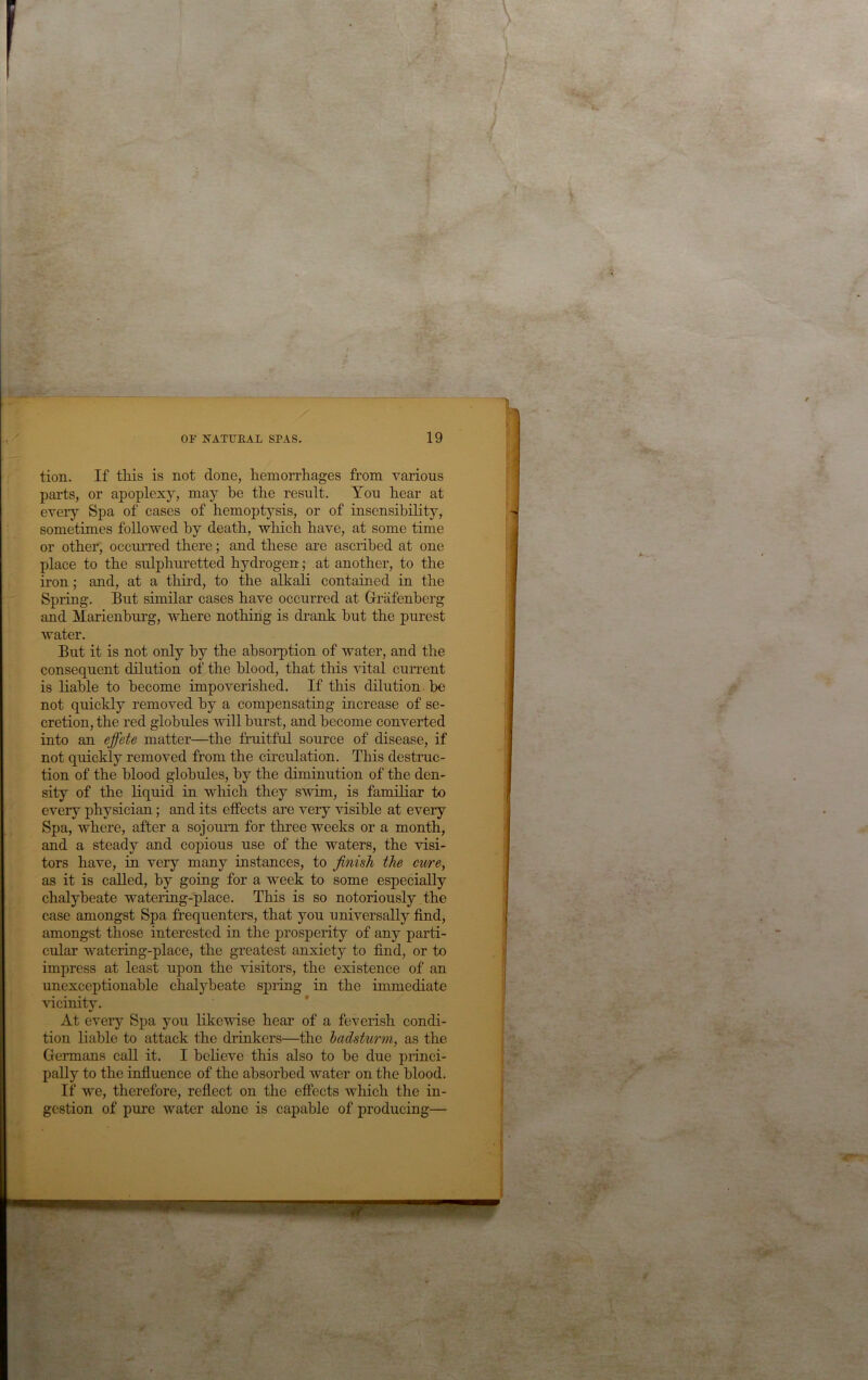 tion. If this is not done, hemorrhages from various parts, or apoplexy, may be the result. You hear at every Spa of cases of hemoptysis, or of insensibility, sometimes followed by death, which have, at some time or other, occurred there; and these are ascribed at one place to the sulphuretted hydrogen; at another, to the iron; and, at a third, to the alkali contained in the Spring. But similar cases have occurred at Grafenberg and Marienhurg, where nothing is drank but the purest water. But it is not only by the absorption of water, and the consequent dilution of the blood, that this vital current is liable to become impoverished. If this dilution be not quickly removed by a compensating increase of se- cretion, the red globules will burst, and become converted into an effete matter—the fruitful source of disease, if not quickly removed from the circulation. This destruc- tion of the blood globules, by the diminution of the den- sity of the liquid in which they swim, is familiar to every physician; and its effects are very visible at every Spa, where, after a sojourn for thi’ee weeks or a month, and a steady and copious use of the waters, the visi- tors have, in very many instances, to finish the cure^ as it is called, by going for a week to some especially chalybeate watering-place. This is so notoriously the case amongst Spa frequenters, that you universally find, amongst those interested in the prosperity of any parti- cular watering-place, the greatest anxiety to find, or to impress at least upon the visitors, the existence of an unexceptionable chalybeate spring in the immediate vicinity. At every Spa you likewise hear of a feverish condi- tion liable to attack the drinkers—the hadsturm, as the Germans call it. I believe this also to be due princi- pally to the influence of the absorbed water on the blood. If we, therefore, reflect on the effects which the in- gestion of pure water alone is capable of producing—