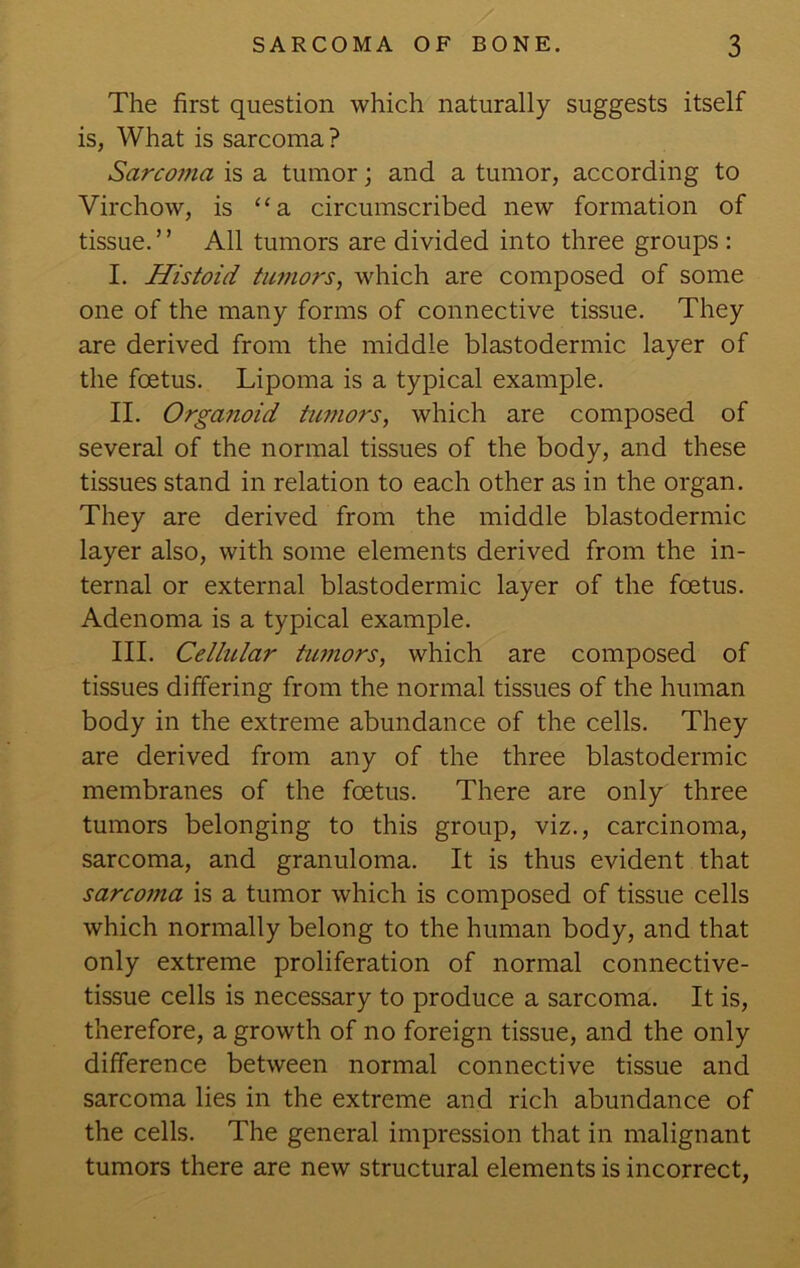 The first question which naturally suggests itself is, What is sarcoma ? Sarcojna is a tumor; and a tumor, according to Virchow, is ‘‘a circumscribed new formation of tissue. ’ ’ All tumors are divided into three groups : I. Histoid tumors, which are composed of some one of the many forms of connective tissue. They are derived from the middle blastodermic layer of the foetus. Lipoma is a typical example. II. Orgafioid tumors, which are composed of several of the normal tissues of the body, and these tissues stand in relation to each other as in the organ. They are derived from the middle blastodermic layer also, with some elements derived from the in- ternal or external blastodermic layer of the foetus. Adenoma is a typical example. III. Cellular timors, which are composed of tissues differing from the normal tissues of the human body in the extreme abundance of the cells. They are derived from any of the three blastodermic membranes of the foetus. There are only three tumors belonging to this group, viz., carcinoma, sarcoma, and granuloma. It is thus evident that sarcoma is a tumor which is composed of tissue cells which normally belong to the human body, and that only extreme proliferation of normal connective- tissue cells is necessary to produce a sarcoma. It is, therefore, a growth of no foreign tissue, and the only difference between normal connective tissue and sarcoma lies in the extreme and rich abundance of the cells. The general impression that in malignant tumors there are new structural elements is incorrect,