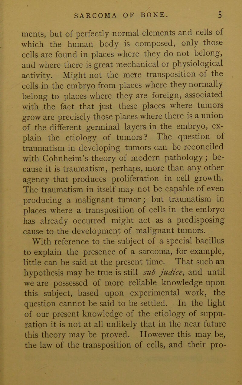 ments, but of perfectly normal elements and cells of which the human body is composed, only those cells are found in places where they do not belong, and where there is great mechanical or physiological activity. Might not the mere transposition of the cells in the embryo from places where they normally belong to places where they are foreign, associated with the fact that just these places where tumors grow are precisely those places where there is a union of the different germinal layers in the embryo, ex- plain the etiology of tumors ? The question of traumatism in developing tumors can be reconciled with Cohnheim’s theory of modern pathology; be- cause it is traumatism, perhaps, more than any other agency that produces proliferation in cell growth. The traumatism in itself may not be capable of even producing a malignant tumor; but traumatism in places where a transposition of cells in the embryo has already occurred might act as a predisposing cause to the development of malignant tumors. With reference to the subject of a special bacillus to explain the presence of a sarcoma, for example, little can be said at the present time. That such an hypothesis may be true is still siib judice, and until we are possessed of more reliable knowledge upon this subject, based upon experimental work, the question cannot be said to be settled. In the light of our present knowledge of the etiology of suppu- ration it is not at all unlikely that in the near future this theory may be proved. However this may be, the law of the transposition of cells, and their pro-