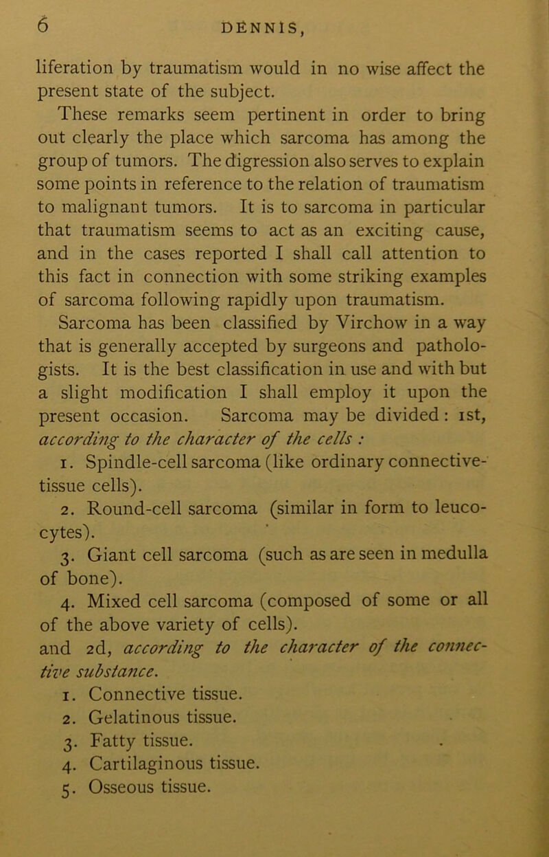 liferation by traumatism would in no wise affect the present state of the subject. These remarks seem pertinent in order to bring out clearly the place which sarcoma has among the group of tumors. The digression also serves to explain some points in reference to the relation of traumatism to malignant tumors. It is to sarcoma in particular that traumatism seems to act as an exciting cause, and in the cases reported I shall call attention to this fact in connection with some striking examples of sarcoma following rapidly upon traumatism. Sarcoma has been classified by Virchow in a way that is generally accepted by surgeons and patholo- gists. It is the best classification in use and with but a slight modification I shall employ it upon the present occasion. Sarcoma may be divided: ist, according to the character of the cells : 1. Spindle-cell sarcoma (like ordinary connective- tissue cells). 2. Round-cell sarcoma (similar in form to leuco- cytes). 3. Giant cell sarcoma (such as are seen in medulla of bone). 4. Mixed cell sarcoma (composed of some or all of the above variety of cells). and 2d, according to the chai'acter of the connec- tive substance. 1. Connective tissue. 2. Gelatinous tissue. 3. Fatty tissue. 4. Cartilaginous tissue. 5. Osseous tissue.