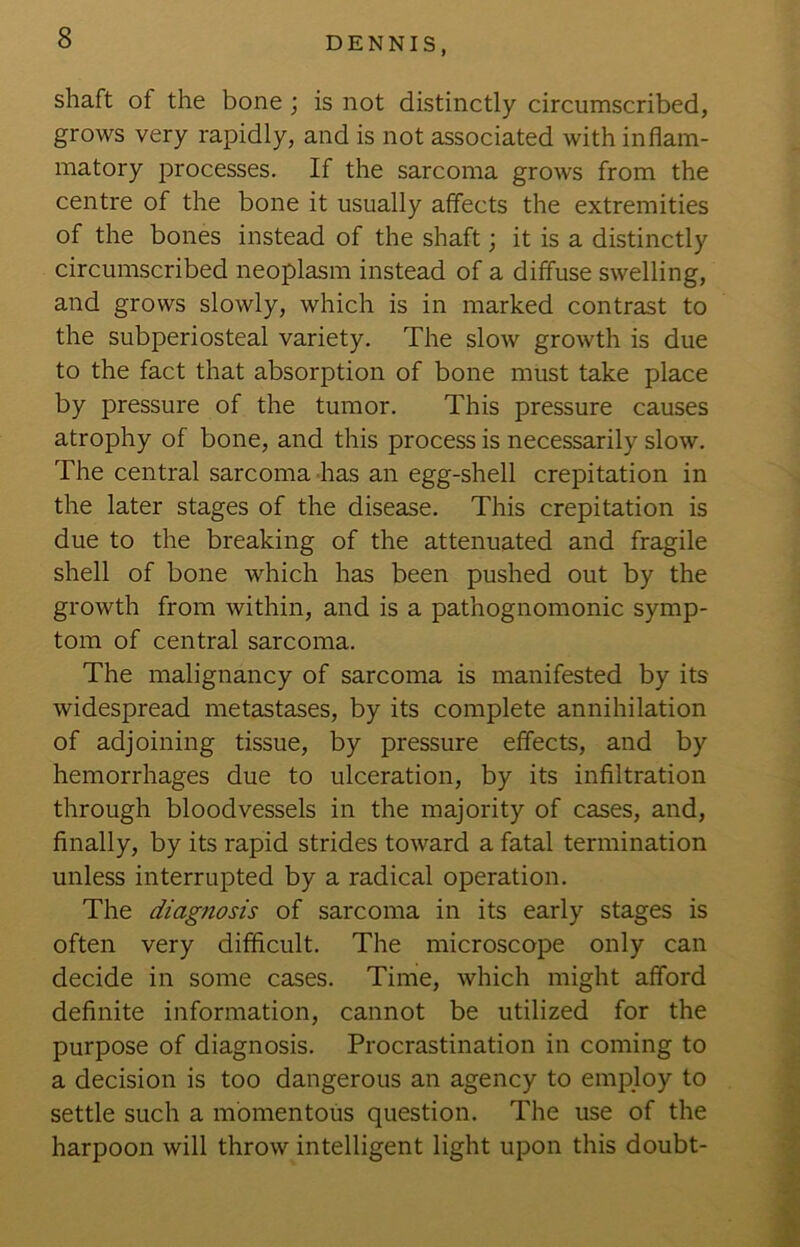 shaft of the bone; is not distinctly circumscribed, grows very rapidly, and is not associated with inflam- matory processes. If the sarcoma grows from the centre of the bone it usually affects the extremities of the bones instead of the shaft; it is a distinctly circumscribed neoplasm instead of a diffuse swelling, and grows slowly, which is in marked contrast to the subperiosteal variety. The slow growth is due to the fact that absorption of bone must take place by pressure of the tumor. This pressure causes atrophy of bone, and this process is necessarily slow. The central sarcoma has an egg-shell crepitation in the later stages of the disease. This crepitation is due to the breaking of the attenuated and fragile shell of bone which has been pushed out by the growth from within, and is a pathognomonic symp- tom of central sarcoma. The malignancy of sarcoma is manifested by its widespread metastases, by its complete annihilation of adjoining tissue, by pressure effects, and by hemorrhages due to ulceration, by its infiltration through bloodvessels in the majority of cases, and, finally, by its rapid strides toward a fatal termination unless interrupted by a radical operation. The diagnosis of sarcoma in its early stages is often very difficult. The microscope only can decide in some cases. Time, which might afford definite information, cannot be utilized for the purpose of diagnosis. Procrastination in coming to a decision is too dangerous an agency to employ to settle such a momentous question. The use of the harpoon will throw intelligent light upon this doubt-