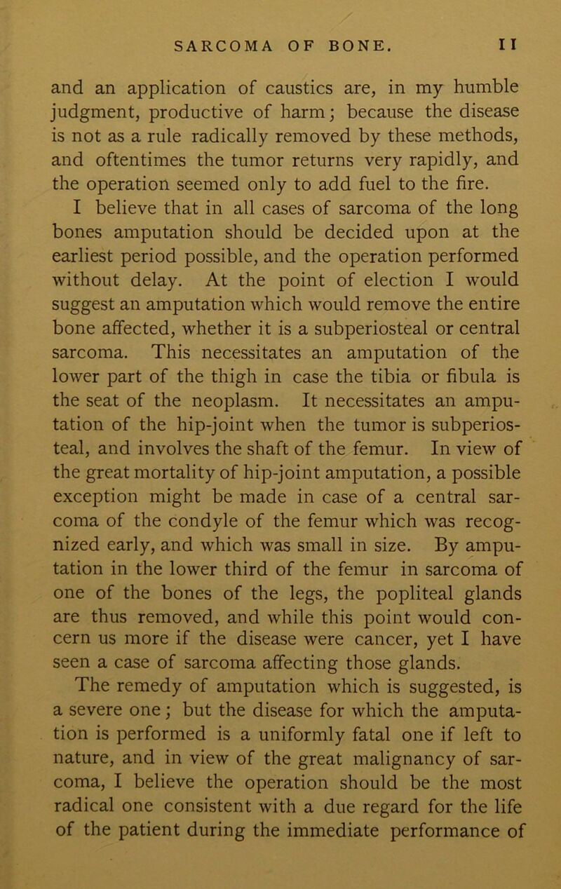 and an application of caustics are, in my humble judgment, productive of harm; because the disease is not as a rule radically removed by these methods, and oftentimes the tumor returns very rapidly, and the operation seemed only to add fuel to the fire. I believe that in all cases of sarcoma of the long bones amputation should be decided upon at the earliest period possible, and the operation performed without delay. At the point of election I would suggest an amputation which would remove the entire bone affected, whether it is a subperiosteal or central sarcoma. This necessitates an amputation of the lower part of the thigh in case the tibia or fibula is the seat of the neoplasm. It necessitates an ampu- tation of the hip-joint when the tumor is subperios- teal, and involves the shaft of the femur. In view of the great mortality of hip-joint amputation, a possible exception might be made in case of a central sar- coma of the condyle of the femur which was recog- nized early, and which was small in size. By ampu- tation in the lower third of the femur in sarcoma of one of the bones of the legs, the popliteal glands are thus removed, and while this point would con- cern us more if the disease were cancer, yet I have seen a case of sarcoma affecting those glands. The remedy of amputation which is suggested, is a severe one; but the disease for which the amputa- tion is performed is a uniformly fatal one if left to nature, and in view of the great malignancy of sar- coma, I believe the operation should be the most radical one consistent with a due regard for the life of the patient during the immediate performance of