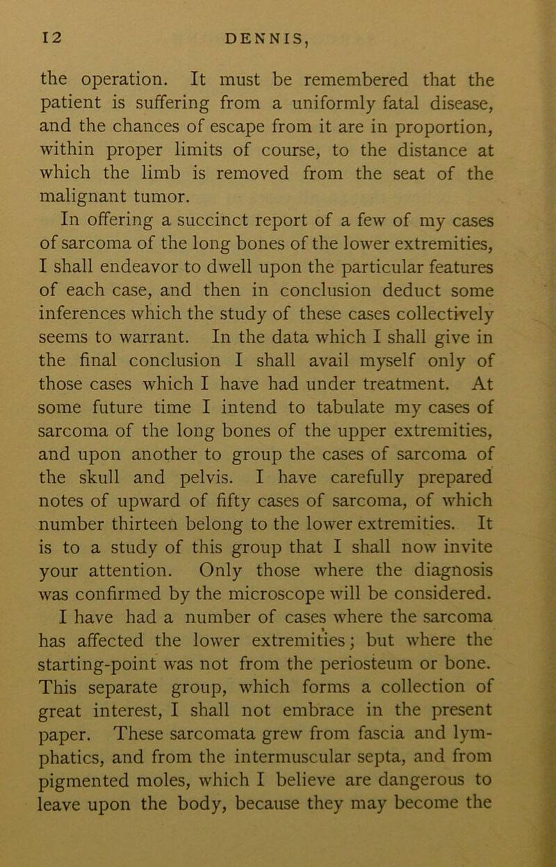 the operation. It must be remembered that the patient is suffering from a uniformly fatal disease, and the chances of escape from it are in proportion, within proper limits of course, to the distance at which the limb is removed from the seat of the malignant tumor. In offering a succinct report of a few of my cases of sarcoma of the long bones of the lower extremities, I shall endeavor to dwell upon the particular features of each case, and then in conclusion deduct some inferences which the study of these cases collectively seems to warrant. In the data which I shall give in the final conclusion I shall avail myself only of those cases which I have had under treatment. At some future time I intend to tabulate my cases of sarcoma of the long bones of the upper extremities, and upon another to group the cases of sarcoma of the skull and pelvis. I have carefully prepared notes of upward of fifty cases of sarcoma, of which number thirteen belong to the lower extremities. It is to a study of this group that I shall now invite your attention. Only those where the diagnosis was confirmed by the microscope will be considered. I have had a number of cases where the sarcoma has affected the lower extremities; but where the starting-point was not from the periosteum or bone. This separate group, which forms a collection of great interest, I shall not embrace in the present paper. These sarcomata grew from fascia and lym- phatics, and from the intermuscular septa, and from pigmented moles, which I believe are dangerous to leave upon the body, because they may become the