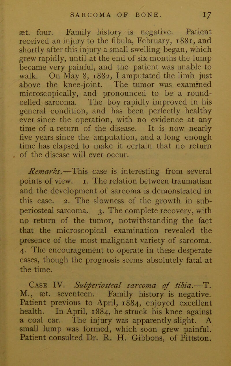 set. four. Family history is negative. Patient received an injury to the fibula, February, 1881, and shortly after this injury a small swelling began, which grew rapidly, until at the end of six months the lump became very painful, and the patient was unable to walk. On May 8, 1882, I amputated the limb just above the knee-joint. The tumor was exammed microscopically, and pronounced to be a round- celled sarcoma. The boy rapidly improved in his general condition, and has been perfectly healthy ever since the operation, with no evidence at any time of a return of the disease. It is now nearly five years since the amputation, and a long enough time has elapsed to make it certain that no return . of the disease will ever occur. Remarks.—This case is interesting from several points of view, i. The relation between traumatism and the development of sarcoma is demonstrated in this case. 2. The slowness of the growth in sub- periosteal sarcoma. 3. The complete recovery, with no return of the tumor, notwithstanding the fact that the microscopical examination revealed the presence of the most malignant variety of sarcoma. 4. The encouragement to operate in these desperate cases, though the prognosis seems absolutely fatal at the time. Case IV. Subperiosteal sarcoma of tibia.—T. M., set. seventeen. Family history is negative. Patient previous to April, 1884, enjoyed excellent health. In April, 1884, he struck his knee against a coal car. The injury was apparently slight. A small lump was formed, which soon grew painful. Patient consulted Dr. R. H. Gibbons, of Pittston.