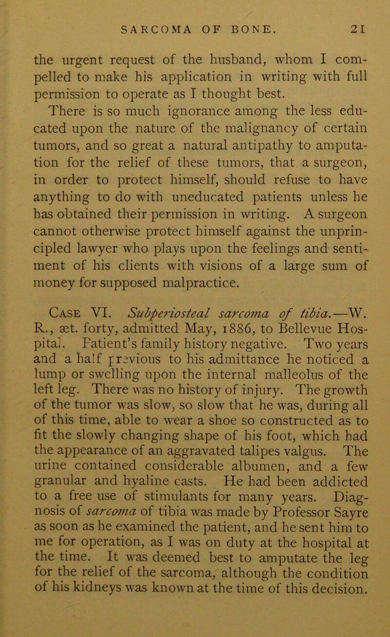 the urgent request of the husband, whom I com- pelled to make his application in writing with full permission to operate as I thought best. There is so much ignorance among the less edu- cated upon the nature of the malignancy of certain tumors, and so great a natural antipathy to amputa- tion for the relief of these tumors, that a surgeon, in order to protect himself, should refuse to have anything to do with uneducated patients unless he has obtained their permission in writing. A surgeon cannot otherwise protect himself against the unprin- cipled lawyer who plays upon the feelings and senti- ment of his clients with visions of a large sum of money for supposed malpractice. Case VI. Subperiosteal sarconia of tibia.—W. R., set. forty, admitted May, 1886, to Bellevue Hos- pital. Patient’s family history negative. Two years and a half previous to his admittance he noticed a lump or swelling upon the internal malleolus of the left leg. There was no history of injury. The growth of the tumor was slow, so slow that he was, during all of this time, able to wear a shoe so constructed as to fit the slowly changing shape of his foot, which had the appearance of an aggravated talipes valgus. The urine contained considerable albumen, and a few granular and hyaline casts. He had been addicted to a free use of stimulants for many years. Diag- nosis of sarcoma of tibia was made by Professor Sayre as soon as he examined the patient, and he sent him to me for operation, as I was on duty at the hospital at the time. It was deemed best to amputate the leg for the relief of the sarcoma, although the condition of his kidneys was known at the time of this decision.