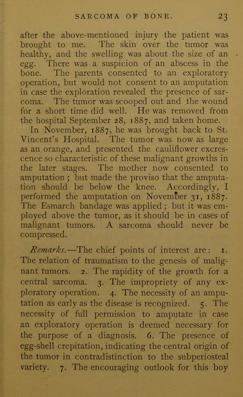 after the above-mentioned injury the patient was brought to me. The skin over the tumor was healthy, and the swelling was about the size of an . egg. There was a suspicion of an abscess in the bone. The parents consented to an exploratory operation, but would not consent to an amputation in case the exploration revealed the presence of sar- coma. The tumor was scooped out and the wound for a short time did well. He was removed from the hospital September 28, 1887, and taken home. In November, 1887, he was brought back to St. Vincent’s Hospital. The tumor was now as large as an orange, and presented the cauliflower excres- cence so characteristic of these malignant growths in the later stages. The mother now consented to amputation ; but made the proviso that the amputa- tion should be below the knee. Accordingly, I performed the amputation on Novemt>er 31, 1887. The Esmarch bandage was applied ; but it was em- ployed above the tumor, as it should be in cases of malignant tumors. A sarcoma should never be compressed. Reinarks.—The chief points of interest are: i. The relation of traumatism to the genesis of malig- nant tumors. 2. The rapidity of the growth for a central sarcoma. 3. The impropriety of any ex- ploratory operation. 4. The necessity of an ampu- tation as early as the disease is recognized. 5. The necessity of full permission to amputate in case an exploratory operation is deemed necessary for the purpose of a diagnosis. 6. The presence of egg-shell crepitation, indicating the central origin of the tumor in contradistinction to the subperiosteal variety. 7. The encouraging outlook for this boy