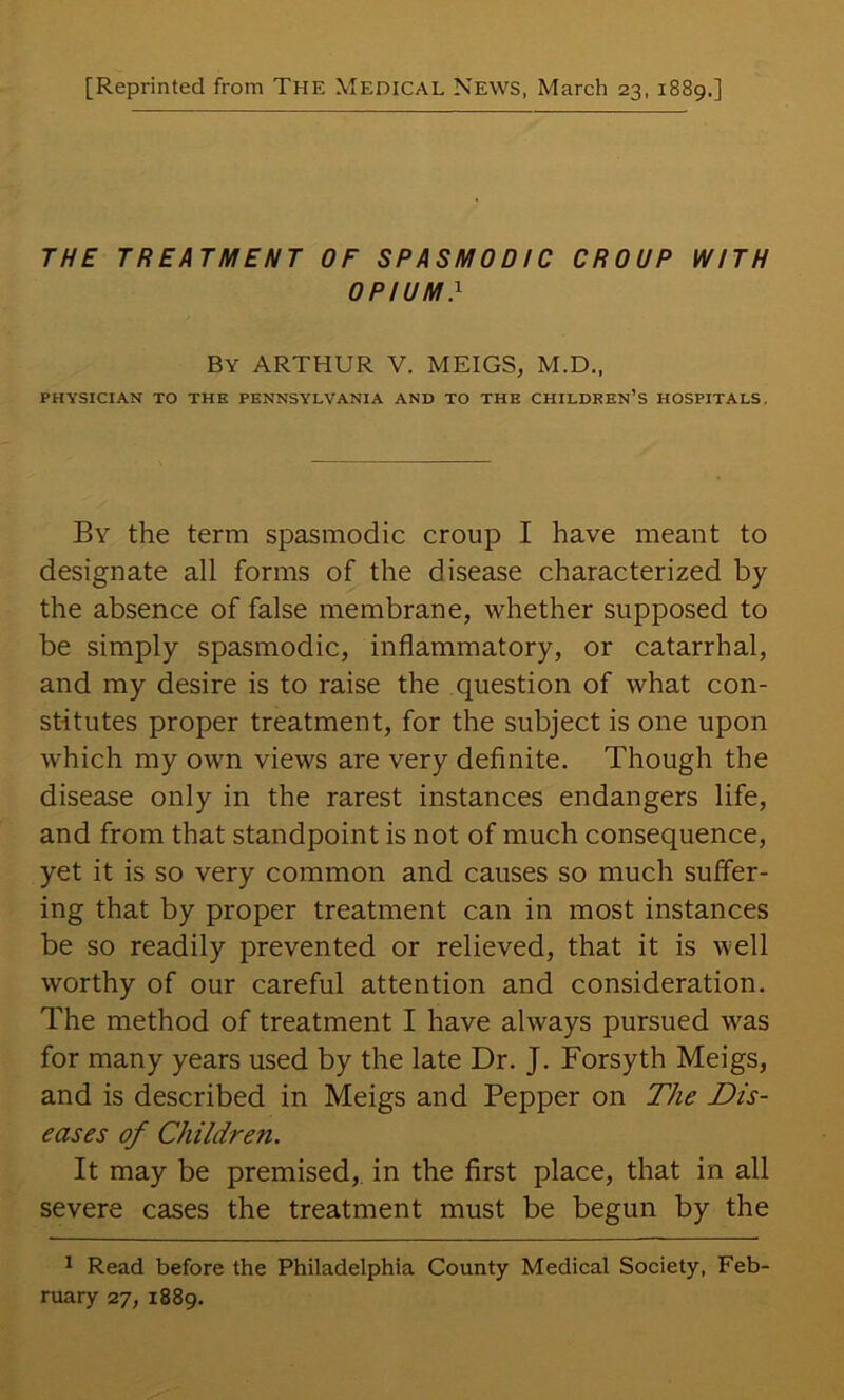 [Reprinted from The Medical News, March 23, 1889.] THE TREATMENT OF SPASMODIC CROUP WITH OPIUM} By ARTHUR V. MEIGS, M.D., PHYSICIAN TO THE PENNSYLVANIA AND TO THE CHILDKEN’S HOSPITALS. By the term spasmodic croup I have meant to designate all forms of the disease characterized by the absence of false membrane, whether supposed to be simply spasmodic, inflammatory, or catarrhal, and my desire is to raise the question of what con- stitutes proper treatment, for the subject is one upon which my own views are very definite. Though the disease only in the rarest instances endangers life, and from that standpoint is not of much consequence, yet it is so very common and causes so much suffer- ing that by proper treatment can in most instances be so readily prevented or relieved, that it is well worthy of our careful attention and consideration. The method of treatment I have always pursued was for many years used by the late Dr. J. Forsyth Meigs, and is described in Meigs and Pepper on The Dis- eases of Children. It may be premised, in the first place, that in all severe cases the treatment must be begun by the ^ Read before the Philadelphia County Medical Society, Feb- ruary 27, 1889.