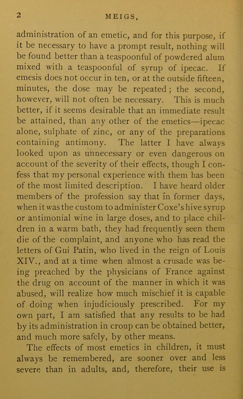 ME] GS, administration of an emetic, and for this purpose, if it be necessary to have a prompt result, nothing will be found better than a teaspoonful of powdered alum mixed with a teaspoonful of syrup of ipecac. If emesis does not occur in ten, or at the outside fifteen, minutes, the dose may be repeated; the second, however, will not often be necessary. This is much better, if it seems desirable that an immediate result be attained, than any other of the emetics—ipecac alone, sulphate of zinc, or any of the preparations containing antimony. The latter I have always looked upon as unnecessary or even dangerous on account of the severity of their effects, though I con- fess that my personal experience with them has been of the most limited description. I have heard older members of the profession say that in former days, Avhenitwasthe custom to administer Coxe’s hive syrup or antimonial wine in large doses, and to place chil- dren in a warm bath, they had frequently seen them die of the complaint, and anyone who has read the letters of Gui Patin, who lived in the reign of Louis XIV., and at a time when almost a crusade was be- ing preached by the physicians of France against the drug on account of the manner in which it was abused, will realize how much mischief it is capable of doing when injudiciously prescribed. For my own part, I am satisfied that any results to be had by its administration in croup can be obtained better, and much more safely, by other means. The effects of most emetics in children, it must always be remembered, are sooner over and less severe than in adults, and, therefore, their use is