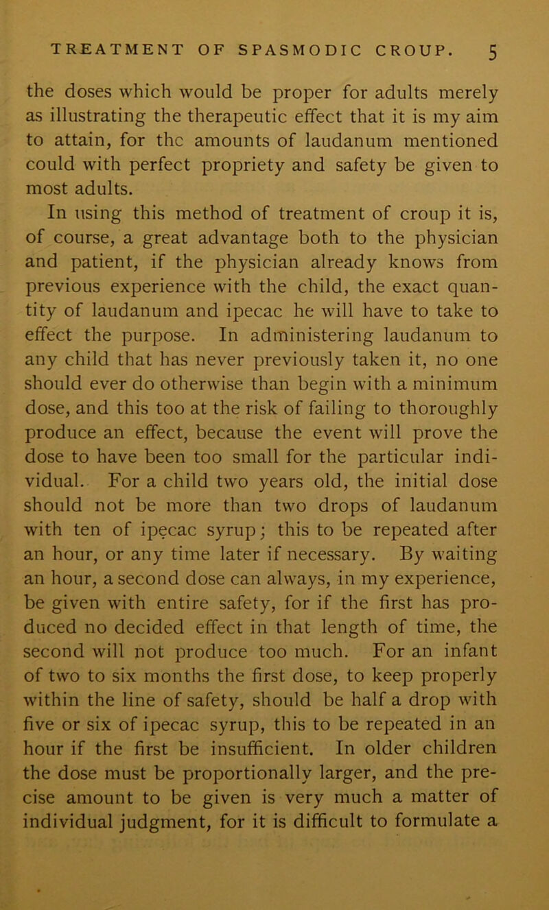 the doses which would be proper for adults merely as illustrating the therapeutic effect that it is my aim to attain, for the amounts of laudanum mentioned could with perfect propriety and safety be given to most adults. In using this method of treatment of croup it is, of course, a great advantage both to the physician and patient, if the physician already knows from previous experience with the child, the exact quan- tity of laudanum and ipecac he will have to take to effect the purpose. In administering laudanum to any child that has never previously taken it, no one should ever do otherwise than begin with a minimum dose, and this too at the risk of failing to thoroughly produce an effect, because the event will prove the dose to have been too small for the particular indi- vidual. For a child two years old, the initial dose should not be more than two drops of laudanum with ten of ipecac syrup; this to be repeated after an hour, or any time later if necessary. By waiting an hour, a second dose can always, in my experience, be given with entire safety, for if the first has pro- duced no decided effect in that length of time, the second will not produce too much. For an infant of two to six months the first dose, to keep properly within the line of safety, should be half a drop with five or six of ipecac syrup, this to be repeated in an hour if the first be insufficient. In older children the dose must be proportionally larger, and the pre- cise amount to be given is very much a matter of individual judgment, for it is difficult to formulate a