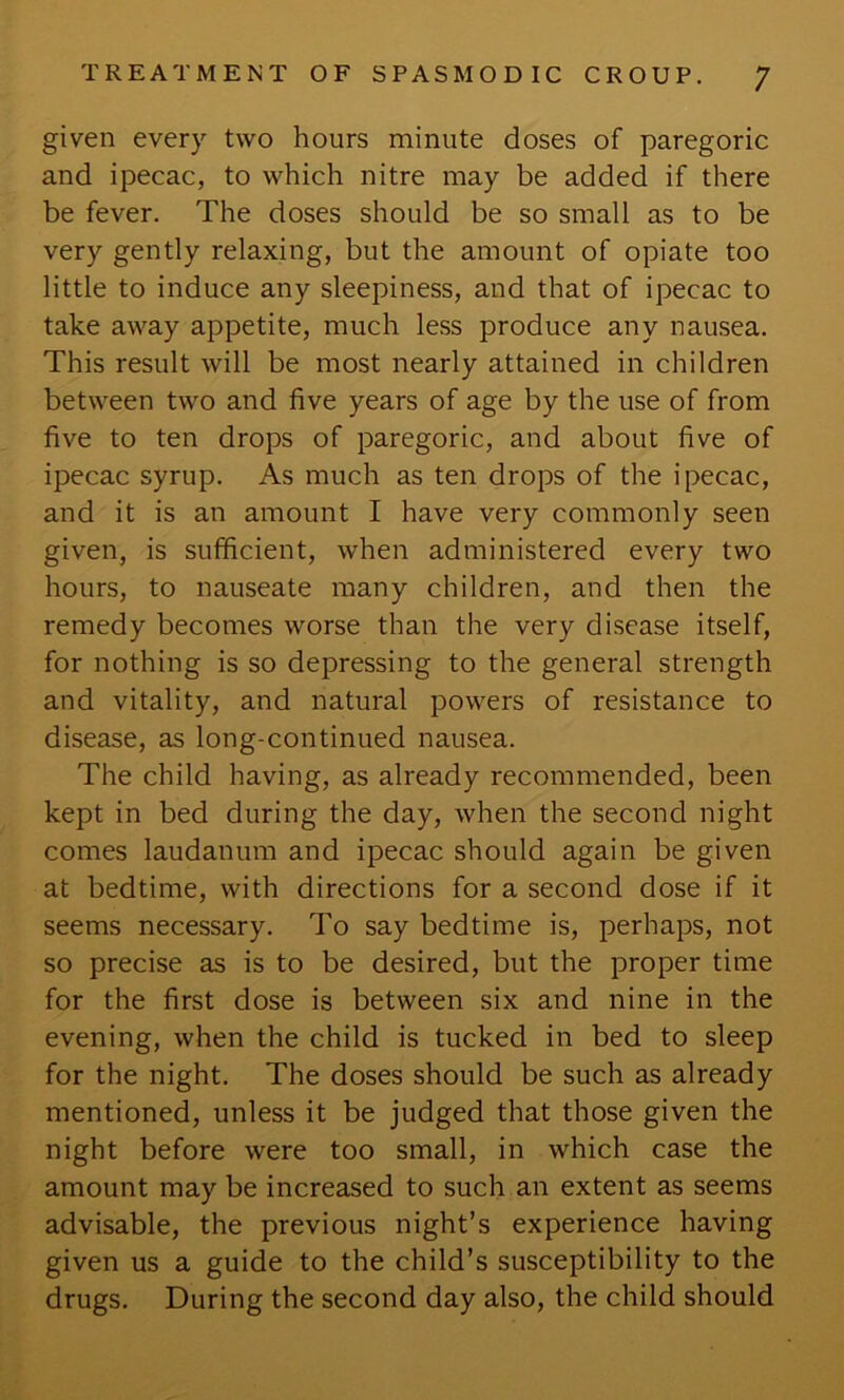 given every two hours minute doses of paregoric and ipecac, to which nitre may be added if there be fever. The doses should be so small as to be very gently relaxing, but the amount of opiate too little to induce any sleepiness, and that of ipecac to take away appetite, much less produce any nausea. This result will be most nearly attained in children between two and five years of age by the use of from five to ten drops of paregoric, and about five of ipecac syrup. As much as ten drops of the ipecac, and it is an amount I have very commonly seen given, is sufficient, when administered every two hours, to nauseate many children, and then the remedy becomes worse than the very disease itself, for nothing is so depressing to the general strength and vitality, and natural powers of resistance to disease, as long-continued nausea. The child having, as already recommended, been kept in bed during the day, when the second night comes laudanum and ipecac should again be given at bedtime, with directions for a second dose if it seems necessary. To say bedtime is, perhaps, not so precise as is to be desired, but the proper time for the first dose is between six and nine in the evening, when the child is tucked in bed to sleep for the night. The doses should be such as already mentioned, unless it be judged that those given the night before were too small, in which case the amount may be increased to such an extent as seems advisable, the previous night’s experience having given us a guide to the child’s susceptibility to the drugs. During the second day also, the child should