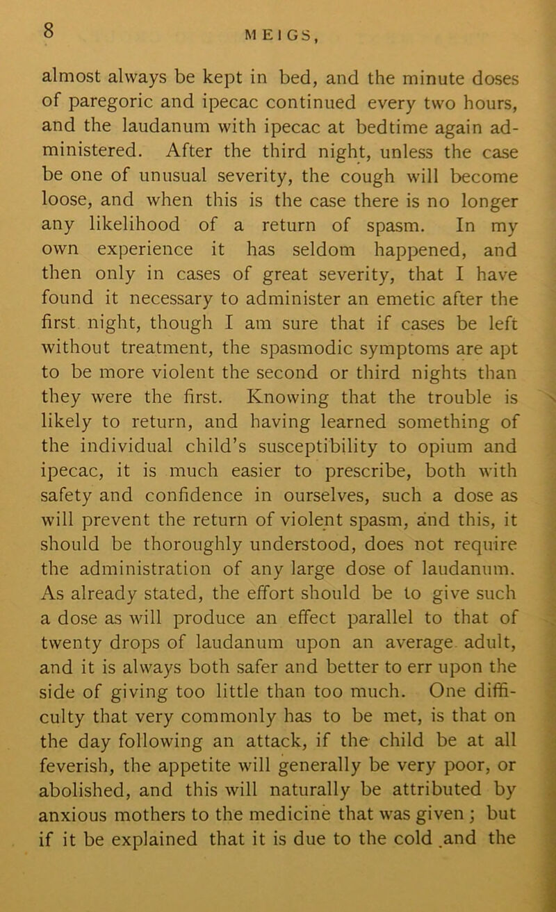 almost always be kept in bed, and the minute doses of paregoric and ipecac continued every two hours, and the laudanum with ipecac at bedtime again ad- ministered. After the third night, unless the case be one of unusual severity, the cough will become loose, and when this is the case there is no longer any likelihood of a return of spasm. In my own experience it has seldom happened, and then only in cases of great severity, that I have found it necessary to administer an emetic after the first night, though I am sure that if cases be left without treatment, the spasmodic symptoms are apt to be more violent the second or third nights than they were the first. Knowing that the trouble is likely to return, and having learned something of the individual child’s susceptibility to opium and ipecac, it is much easier to prescribe, both with safety and confidence in ourselves, such a dose as will prevent the return of violent spasm, and this, it should be thoroughly understood, does not require the administration of any large dose of laudanum. As already stated, the effort should be to give such a dose as will produce an effect parallel to that of twenty drops of laudanum upon an average, adult, and it is always both safer and better to err upon the side of giving too little than too much. One diffi- culty that very commonly has to be met, is that on the day following an attack, if the child be at all feverish, the appetite will generally be very poor, or abolished, and this will naturally be attributed by anxious mothers to the medicine that was given ; but if it be explained that it is due to the cold .and the