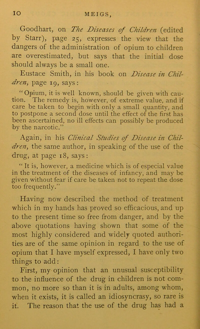 lO Goodhart, on The Diseases of Children (edited by Starr), page 25, expresses the view that the dangers of the administration of opium to children are overestimated, but says that the initial dose should always be a small one. Eustace Smith, in his book on Disease in Chil- dren, page 19, says: “ Opium, it is well known, should be given with cau- tion. The remedy is, however, of extreme value, and if care be taken to begin with only a small quantity, and to postpone a second dose until the effect of the first has been ascertained, no ill effects can possibly be produced by the narcotic.” Again, in his Clinical Studies of Disease in Chil- dren, the same author, in speaking of the use of the drug, at page 18, says: ” It is, however, a medicine which is of especial value in the treatment of the diseases of infancy, and may be given without fear if care be taken not to repeat the dose too frequently.” Having now described the method of treatment which in my hands has proved so efficacious, and up to the present time so free from danger, and by the above quotations having shown that some of the most highly considered and widely quoted authori- ties are of the same opinion in regard to the use of opium that I have myself expressed, I have only two things to add: First, my opinion that an unusual susceptibility to the influence of the drug in children is not com- mon, no more so than it is in adults, among whom, when it exists, it is called an idiosyncrasy, so rare is if. The reason that the use of the drug has had a