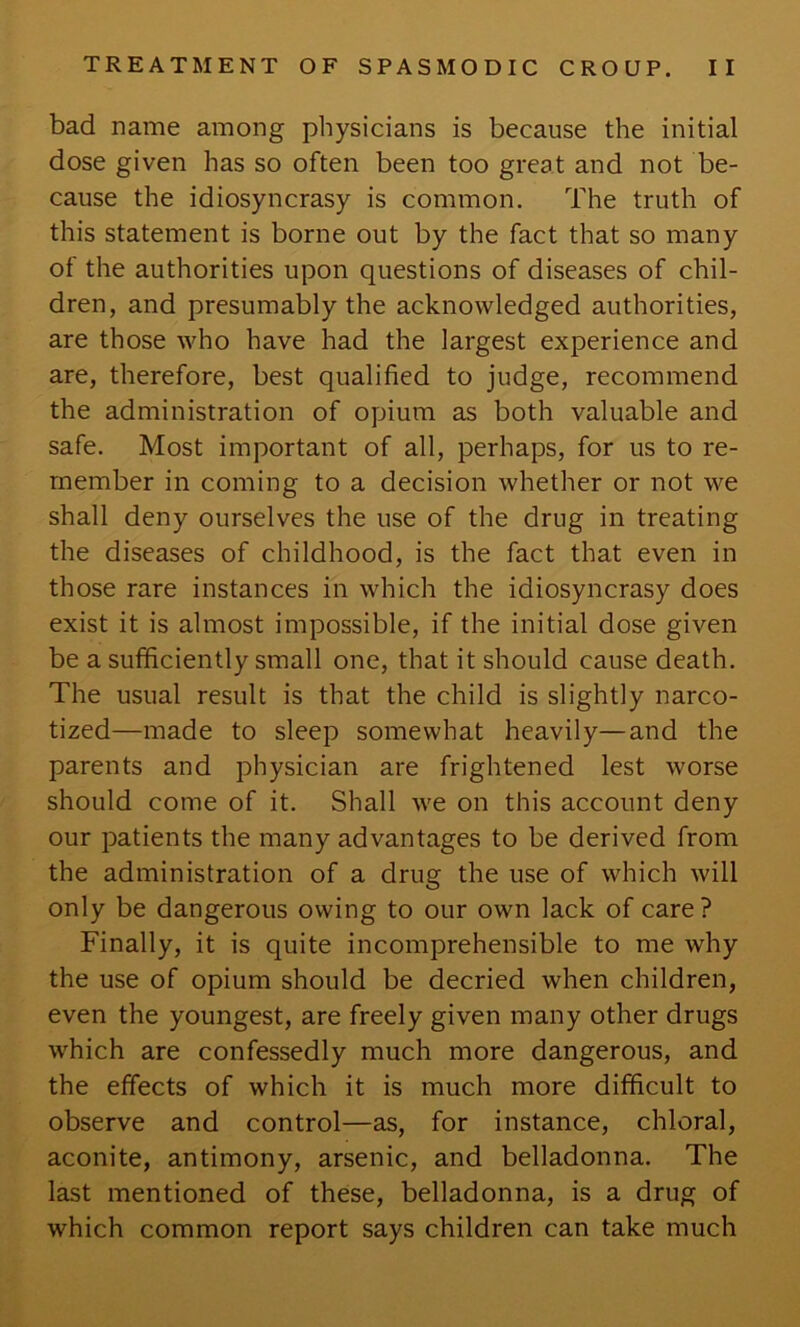 bad name among physicians is because the initial dose given has so often been too great and not be- cause the idiosyncrasy is common. The truth of this statement is borne out by the fact that so many of the authorities upon questions of diseases of chil- dren, and presumably the acknowledged authorities, are those who have had the largest experience and are, therefore, best qualified to judge, recommend the administration of opium as both valuable and safe. Most important of all, perhaps, for us to re- member in coming to a decision whether or not we shall deny ourselves the use of the drug in treating the diseases of childhood, is the fact that even in those rare instances in which the idiosyncrasy does exist it is almost impossible, if the initial dose given be a sufficiently small one, that it should cause death. The usual result is that the child is slightly narco- tized—made to sleep somewhat heavily—and the parents and physician are frightened lest worse should come of it. Shall we on this account deny our patients the many advantages to be derived from the administration of a drug the use of which will only be dangerous owing to our own lack of care? Finally, it is quite incomprehensible to me why the use of opium should be decried when children, even the youngest, are freely given many other drugs which are confessedly much more dangerous, and the effects of which it is much more difficult to observe and control—as, for instance, chloral, aconite, antimony, arsenic, and belladonna. The last mentioned of these, belladonna, is a drug of which common report says children can take much