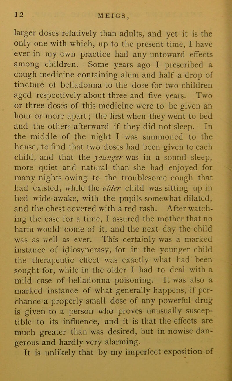 larger doses relatively than adults, and yet it is the only one with which, up to the present time, I have ever in my own practice had any untoward effects among children. Some years ago I prescribed a cough medicine containing alum and half a drop of tincture of belladonna to the dose for two children aged respectively about three and five years. Two or three doses of this medicine were to be given an hour or more apart; the first when they went to bed and the others afterward if they did not sleep. In the middle of the night I was summoned to the house, to find that two doses had been given to each child, and that the younger was in a sound sleep, more quiet and natural than she had enjoyed for many nights owing to the troublesome cough that had existed, while the older child was sitting up in bed wide-awake, with the pupils somewhat dilated, and the chest covered with a red rash. After watch- ing the case for a time, I assured the mother that no harm would come of it, and the next day the child was as well as ever. This certainly was a marked instance of idiosyncrasy, for in the younger child the therapeutic effect was exactly what had been sought for, while in the older I had to deal with a mild case of belladonna poisoning. It was also a marked instance of what generally happens, if per- chance a properly small dose of any powerful drug is given to a person who proves unusually suscep- tible to its influence, and it is that the effects are much greater than was desired, but in nowise dan- gerous and hardly very alarming. It is unlikely that by my imperfect exposition of