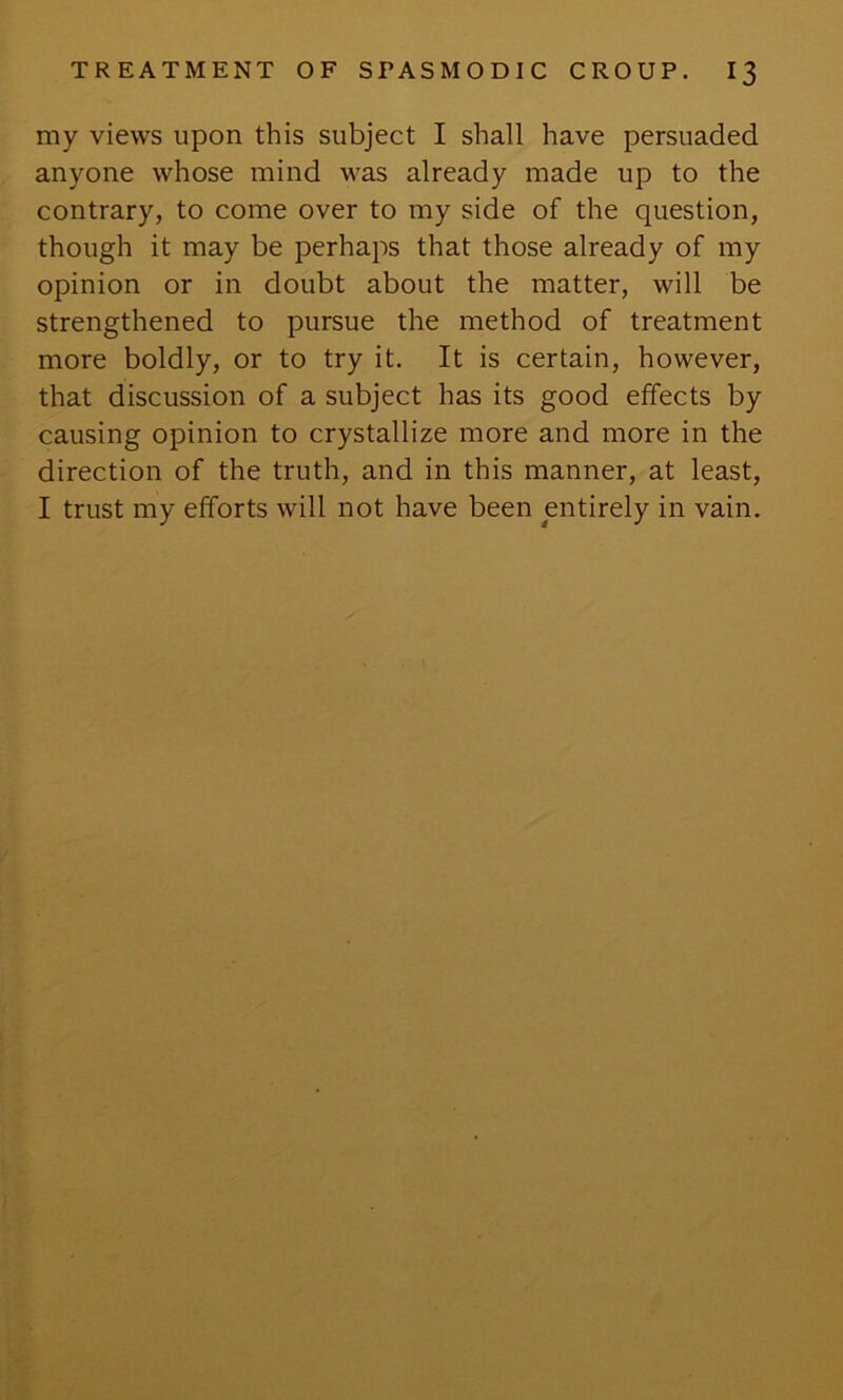 my views upon this subject I shall have persuaded anyone whose mind was already made up to the contrary, to come over to my side of the question, though it may be perhaps that those already of my opinion or in doubt about the matter, will be strengthened to pursue the method of treatment more boldly, or to try it. It is certain, however, that discussion of a subject has its good effects by causing opinion to crystallize more and more in the direction of the truth, and in this manner, at least, I trust my efforts will not have been entirely in vain.