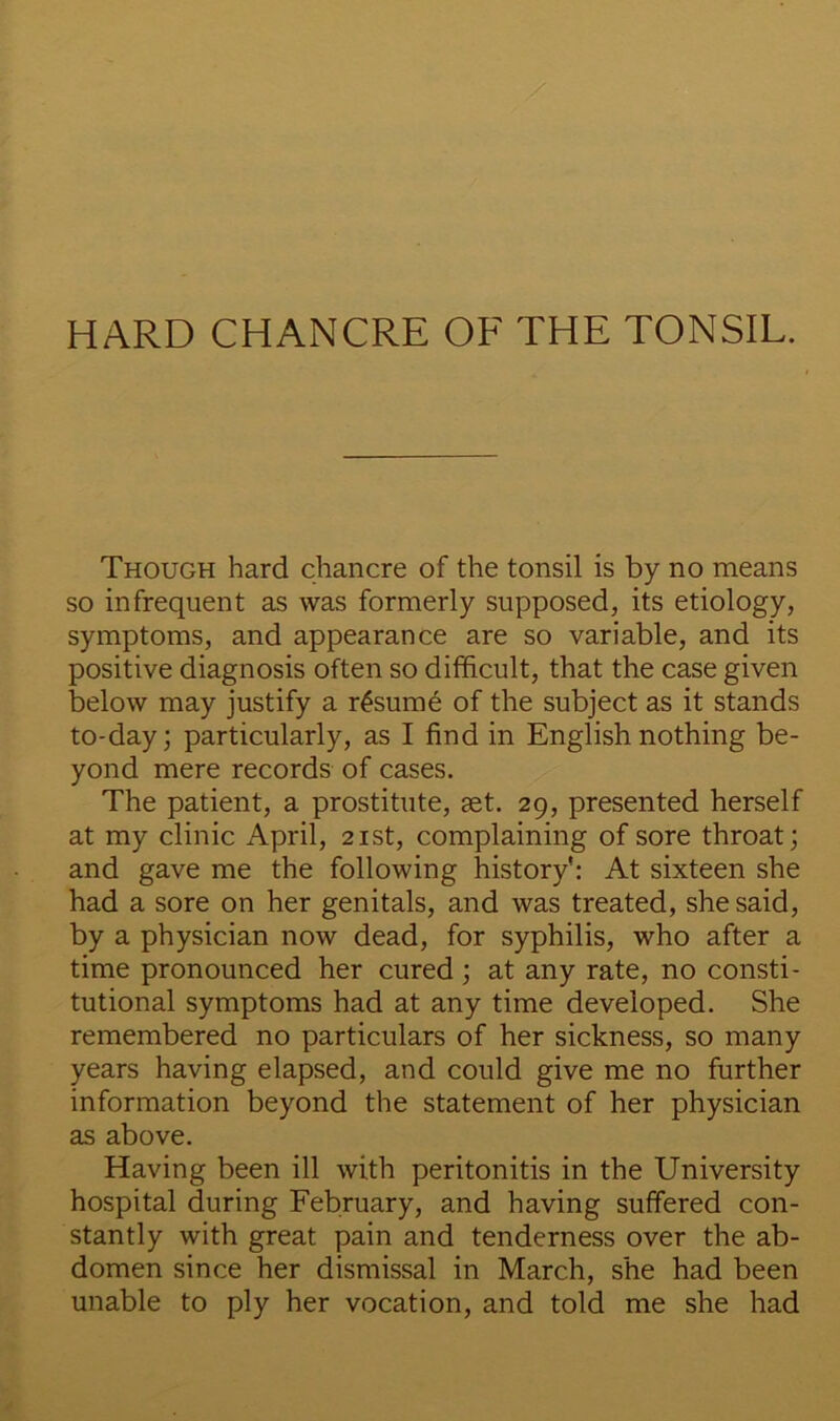 Though hard chancre of the tonsil is by no means so infrequent as was formerly supposed, its etiology, symptoms, and appearance are so variable, and its positive diagnosis often so difficult, that the case given below may justify a resume of the subject as it stands to-day; particularly, as I find in English nothing be- yond mere records of cases. The patient, a prostitute, set. 29, presented herself at my clinic April, 21st, complaining of sore throat; and gave me the following history': At sixteen she had a sore on her genitals, and was treated, she said, by a physician now dead, for syphilis, who after a time pronounced her cured; at any rate, no consti- tutional symptoms had at any time developed. She remembered no particulars of her sickness, so many years having elapsed, and could give me no further information beyond the statement of her physician as above. Having been ill with peritonitis in the University hospital during February, and having suffered con- stantly with great pain and tenderness over the ab- domen since her dismissal in March, she had been unable to ply her vocation, and told me she had