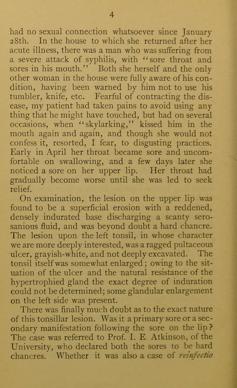 had no sexual connection whatsoever since January 28th. In the house to which she returned after her acute illness, there was a man who was suffering from a severe attack of syphilis, with “sore throat and sores in his mouth. ’ ’ Both she herself and the only other woman in the house were fully aware of his con- dition, having been warned by him not to use his tumbler, knife, etc. Fearful of contracting the dis- ease, my patient had taken pains to avoid using any thing that he might have touched, but had on several occasions, when “skylarking,” kissed him in the mouth again and again, and though she would not confess it, resorted, I fear, to disgusting practices. Early in April her throat became sore and uncom- fortable on swallowing, and a few days later she noticed a sore on her upper lip. Her throat had gradually become worse until she was led to seek relief. On examination, the lesion on the upper lip was found to be a superficial erosion with a reddened, densely indurated base discharging a scanty sero- sanious fluid, and was beyond doubt a hard chancre. The lesion upon the left tonsil, in whose character we are more deeply interested, was a ragged pultaceous ulcer, grayish-white, and not deeply excavated. The tonsil itself was somewhat enlarged; owing to the sit- uation of the ulcer and the natural resistance of the hypertrophied gland the exact degree of induration could not be determined; some glandular enlargement on the left side was present. There was finally much doubt as to the exact nature of this tonsillar lesion. Was it a primary sore or a sec- ondary manifestation following the sore on the lip ? The case was referred to Prof. I. E Atkinson, of the University, who declared both the sores to be hard chancres. Whether it was also a case of rcinfectio