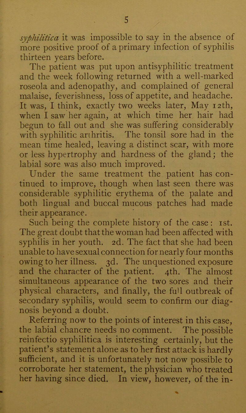 syphilitica it was impossible to say in the absence of more positive proof of a primary infection of syphilis thirteen years before. The patient was put upon antisyphilitic treatment and the week following returned with a well-marked roseola and adenopathy, and complained of general malaise, feverishness, loss of appetite, and headache. It was, I think, exactly two weeks later, May 12th, when I saw her again, at which time her hair had begun to fall out and she was suffering considerably with syphilitic arthritis. The tonsil sore had in the mean time healed, leaving a distinct scar, with more or less hypertrophy and hardness of the gland; the labial sore was also much improved. Under the same treatment the patient has con- tinued to improve, though when last seen there was considerable syphilitic erythema of the palate and both lingual and buccal mucous patches had made their appearance. Such being the complete history of the case: 1st. The great doubt that the woman had been affected with syphilis in her youth. 2d. The fact that she had been unable to have sexual connection for nearly four months owing to her illness. 3d. The unquestioned exposure and the character of the patient. 4th. The almost simultaneous appearance of the two sores and their physical characters, and finally, the fu'l outbreak of secondary syphilis, would seem to confirm our diag- nosis beyond a doubt. Referring now to the points of interest in this case, the labial chancre needs no comment. The possible reinfectio syphilitica is interesting certainly, but the patient’s statement alone as to her first attack is hardly sufficient, and it is unfortunately not now possible to corroborate her statement, the physician who treated her having since died. In view, however, of the in-