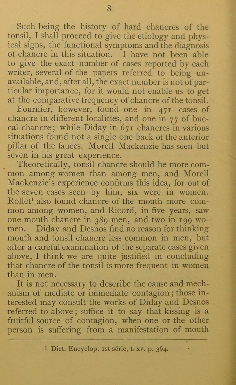 Such being the history of hard chancres of the tonsil, I shall proceed to give the etiology and phys- ical signs, the functional symptoms and the diagnosis of chancre in this situation. I have not been able to give the exact number of cases reported by each writer, several of the papers referred to being un- available, and, after all, the exact number is not of par- ticular importance, for it would not enable us to get at the comparative frequency of chancre of the tonsil. Fournier, however, found one in 471 cases of chancre in different localities, and one in 77 of buc- cal chancre; while Diday in 671 chancres in various situations found not a single one back of the anterior pillar of the fauces. Morell Mackenzie has seen but seven in his great experience. Theoretically, tonsil chancre should be more com- mon among women than among men, and Morell Mackenzie’s experience confirms this idea, for out of the seven cases seen by him, six were in women. Rolled also found chancre of the mouth more com- mon among women, and Ricord, in five years, saw one mouth chancre in 389 men, and two in 199 wo- men. Diday and Desnos find no reason for thinking mouth and tonsil chancre less common in men, but after a careful examination of the separate cases given above, I think we are quite justified in concluding that chancre of the tonsil is more frequent in women than in men. It is not necessary to describe the cause and mech- anism of mediate or immediate contagion; those in- terested may consult the works of Diday and Desnos referred to above; suffice it to say that kissing is a fruitful source of contagion, when one or the other person is suffering from a manifestation of mouth 1 Diet. Encyclop. 1st s6rie, t. xv. p. 364.