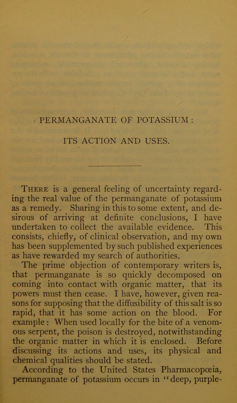 ITS ACTION AND USES. There is a general feeling of uncertainty regard- ing the real value of the permanganate of potassium as a remedy. Sharing in this to some extent, and de- sirous of arriving at definite conclusions, I have undertaken to collect the available evidence. This consists, chiefly, of clinical observation, and my own has been supplemented by such published experiences as have rewarded my search of authorities. The prime objection of contemporary writers is, that permanganate is so quickly decomposed on coming into contact with organic matter, that its powers must then cease. I have, however, given rea- sons for supposing that the diffusibility of this salt is so rapid, that it has some action on the blood. For example ; When used locally for the bite of a venom- ous serpent, the poison is destroyed, notwithstanding the organic matter in which it is enclosed. Before discussing its actions and uses, its physical and chemical qualities should be stated. According to the United States Pharmacopoeia, permanganate of potassium occurs in ‘‘deep, purple-