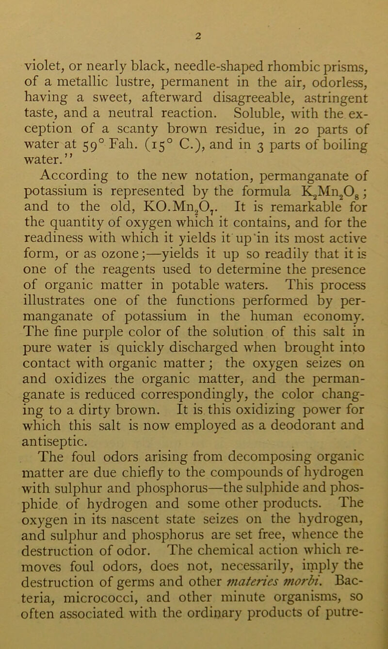 violet, or nearly black, needle-shaped rhombic prisms, of a metallic lustre, permanent in the air, odorless, having a sweet, afterward disagreeable, astringent taste, and a neutral reaction. Soluble, with the ex- ception of a scanty brown residue, in 20 parts of water at 59° Fah. (15° C.), and in 3 parts of boiling water. ’ ’ According to the new notation, permanganate of potassium is represented by the formula i^Mn^Og; and to the old, K0.Mn20,. It is remarkable for the quantity of oxygen which it contains, and for the readiness with which it yields it up'in its most active form, or as ozone;—yields it up so readily that it is one of the reagents used to determine the presence of organic matter in potable waters. This process illustrates one of the functions performed by per- manganate of potassium in the human economy. The fine purple color of the solution of this salt in pure water is quickly discharged when brought into contact with organic matter; the oxygen seizes on and oxidizes the organic matter, and the perman- ganate is reduced correspondingly, the color chang- ing to a dirty brown. It is this oxidizing power for which this salt is now employed as a deodorant and antiseptic. The foul odors arising from decomposing organic matter are due chiefly to the compounds of hydrogen with sulphur and phosphorus—the sulphide and phos- phide of hydrogen and some other products. The oxygen in its nascent state seizes on the hydrogen, and sulphur and phosphorus are set free, whence the destruction of odor. The chemical action which re- moves foul odors, does not, necessarily, imply the destruction of germs and other materies fnorbi. Bac- teria, micrococci, and other minute organisms, so often associated with the ordinary products of putre-