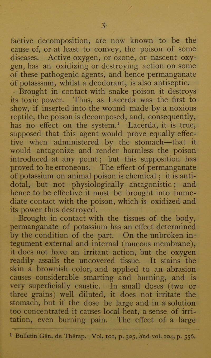 factive decomposition, are now known to be the cause of, or at least to convey, the poison of some diseases. Active oxygen, or ozone, or nascent oxy- gen, has an oxidizing or destroying action on some of these pathogenic agents, and hence permanganate of potasssum, whilst a deodorant, is also antiseptic. Brought in contact with snake poison it destroys its toxic power. Thus, as Lacerda was the first to show, if inserted into the wound made by a noxious reptile, the poison is decomposed, and, consequently, has no effect on the system.^ Lacerda, it is true, supposed that this agent would prove equally effec- tive when administered by the stomach—that it would antagonize and render harmless the poison introduced at any point; but this supposition has proved to be erroneous. The effect of permanganate of potassium on animal poison is chemical; it is anti- dotal, but not physiologically antagonistic; and hence to be effective it must be brought into imme- diate contact with the poison, which is oxidized and its power thus destroyed. Brought in contact with the tissues of the body, permanganate of potassium has an effect determined by the condition of the part. On the unbroken in- tegument external and internal (mucous membrane), it does not have an irritant action, but the oxygen readily assails the uncovered tissue. It stains the skin a brownish color, and applied to an abrasion causes considerable smarting and burning, and is very superficially caustic. In small doses (two or three grains) well diluted, it does not irritate the stomach, but if the dose be large and in a solution too concentrated it causes local heat, a sense of irri- tation, even burning pain. The effect of a large ^ Bulletin G6n. de Th4rap. Vol. loi, p. 325, and vol. 104, p. 556.