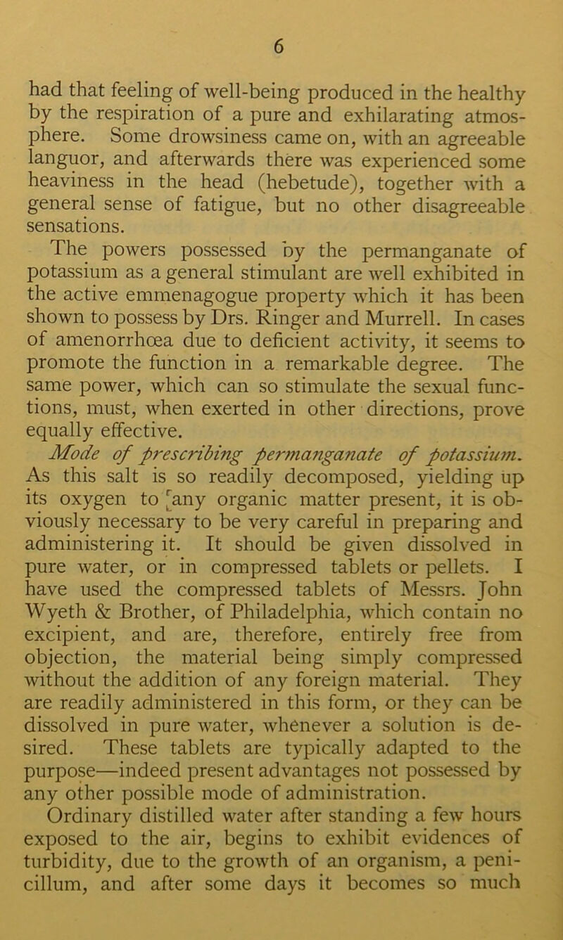 had that feeling of well-being produced in the healthy by the respiration of a pure and exhilarating atmos- phere. Some drowsiness came on, with an agreeable languor, and afterwards there was experienced some heaviness in the head (hebetude), together Avith a general sense of fatigue, but no other disagreeable sensations. The powers possessed by the permanganate of potassium as a general stimulant are Avell exhibited in the active emmenagogue property which it has been shown to possess by Drs. Ringer and Murrell. In cases of amenorrhoea due to deficient activity, it seems to promote the function in a remarkable degree. The same power, which can so stimulate the sexual func- tions, must, when exerted in other directions, prove equally effective. Mode of prescribing permanganate of potassiu?n. As this salt is so readily decomposed, yielding up its oxygen to [any organic matter present, it is ob- viously necessary to be very careful in preparing and administering it. It should be given dissolved in pure water, or in compressed tablets or pellets. I have used the compressed tablets of Messrs. John Wyeth & Brother, of Philadelphia, which contain no excipient, and are, therefore, entirely free from objection, the material being simply compressed without the addition of any foreign material. They are readily administered in this form, or they can be dissolved in pure water, whenever a solution is de- sired. These tablets are typically adapted to the purpose—indeed present advantages not possessed by any other possible mode of administration. Ordinary distilled water after standing a few hours exposed to the air, begins to exhibit evidences of turbidity, due to the growth of an organism, a peni- cillum, and after some days it becomes so much
