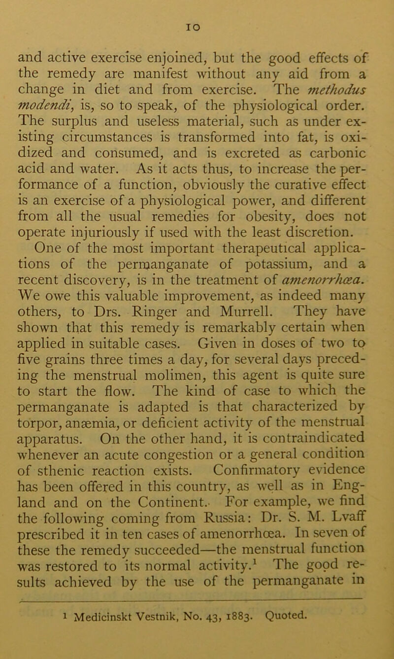 lO and active exercise enjoined, but the good effects of the remedy are manifest without any aid from a change in diet and from exercise. The methodus modendi, is, so to speak, of the physiological order. The surplus and useless material, such as under ex- isting circumstances is transformed into fat, is oxi- dized and consumed, and is excreted as carbonic acid and water. As it acts thus, to increase the per- formance of a function, obviously the curative effect is an exercise of a physiological power, and different from all the usual remedies for obesity, does not operate injuriously if used with the least discretion. One of the most important therapeutical applica- tions of the permanganate of potassium, and a recent discovery, is in the treatment of amenorrhcsa. We owe this valuable improvement, as indeed many others, to Drs. Ringer and Murrell. They have shown that this remedy is remarkably certain when applied in suitable cases. Given in doses of two to five grains three times a day, for several days preced- ing the menstrual molimen, this agent is quite sure to start the flow. The kind of case to which the permanganate is adapted is that characterized by torpor, anaemia, or deficient activity of the menstrual apparatus. On the other hand, it is contraindicated whenever an acute congestion or a general condition of sthenic reaction exists. Confirmatory evidence has been offered in this country, as well as in Eng- land and on the Continent.. For example, we find the following coming from Russia: Dr. S. M. Lvaff prescribed it in ten cases of amenorrhoea. In seven of these the remedy succeeded—the menstrual function was restored to its normal activity.^ The good re- sults achieved by the use of the permanganate in