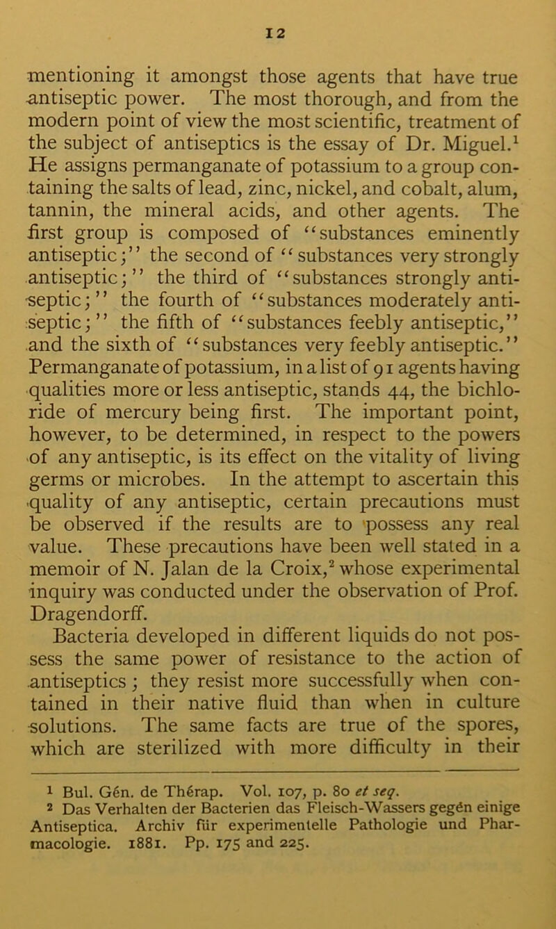 mentioning it amongst those agents that have true antiseptic power. The most thorough, and from the modern point of view the most scientific, treatment of the subject of antiseptics is the essay of Dr. Miguel.^ He assigns permanganate of potassium to a group con- taining the salts of lead, zinc, nickel, and cobalt, alum, tannin, the mineral acids, and other agents. The first group is composed of “substances eminently antiseptic;” the second of “ substances very strongly antiseptic;” the third of “substances strongly anti- ■septic; ” the fourth of “substances moderately anti- :septic; ” the fifth of “substances feebly antiseptic,” and the sixth of “substances very feebly antiseptic.” Permanganate of potassium, in a list of 91 agentshaving qualities more or less antiseptic, stands 44, the bichlo- ride of mercury being first. The important point, however, to be determined, in respect to the powers of any antiseptic, is its effect on the vitality of living germs or microbes. In the attempt to ascertain this •quality of any antiseptic, certain precautions must be observed if the results are to possess any real value. These precautions have been well stated in a memoir of N. Jalan de la Croix,whose experimental inquiry was conducted under the observation of Prof. Dragendorff. Bacteria developed in different liquids do not pos- sess the same power of resistance to the action of .antiseptics ; they resist more successfully when con- tained in their native fluid than when in culture solutions. The same facts are true of the spores, which are sterilized with more difficulty in their 1 Bui. G6n. de Th6rap. Vol. 107, p. 80 et seq. 2 Das Verhalten der Bacterien das Fleisch-Wassers gegfin einige Antiseptica. Archiv fiir experimenlelle Pathologie und Phar- tnacologie. 1881. Pp. 17S and 225.