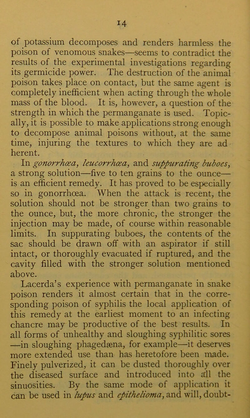 of potassium decomposes and renders harmless the poison of venomous snakes—seems to contradict the results of the experimental investigations regarding its germicide power. The destruction of the animal poison takes place on contact, but the same agent is completely inefficient when acting through the whole mass of the blood. It is, however, a question of the strength in which the permanganate is used. Topic- ally, it is possible to make applications strong enough to decompose animal poisons without, at the same time, injuring the textures to which they are ad herent. In gonorrhoea, leucorrhcsa, and suppurating buboes, a strong solution—five to ten grains to the ounce— is an efficient remedy. It has proved to be especially so in gonorrhoea. When the attack is recent, the solution should not be stronger than two grains to the ounce, but, the more chronic, the stronger the injection may be made, of course within reasonable limits. In suppurating buboes, the contents of the sac should be drawn off with an aspirator if still intact, or thoroughly evacuated if ruptured, and the cavity filled with the stronger solution mentioned above. Lacerda’s experience with permanganate in snake poison renders it almost certain that in the corre- sponding poison of syphilis the local application of this remedy at the earliest moment to an infecting chancre may be productive of the best results. In all forms of unhealthy and sloughing syphilitic sores —in sloughing phagedsena, for example—it deserves more extended use than has heretofore been made. Finely pulverized, it can be dusted thoroughly over the diseased surface and introduced into all the sinuosities. By the same mode of application it can be used in lupus and epithelioma, and will, doubt-