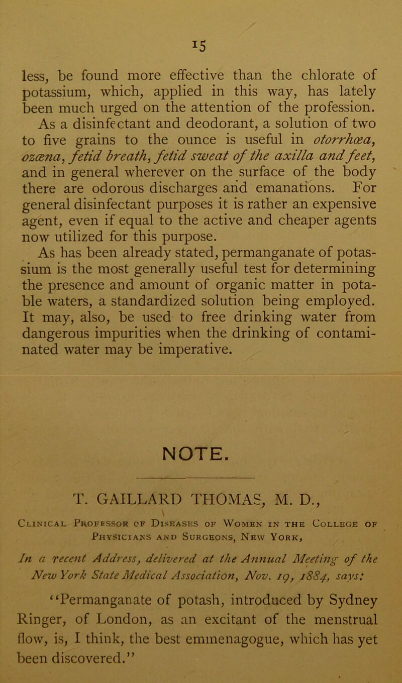less, be found more effective than the chlorate of potassium, which, applied in this way, has lately been much urged on the attention of the profession. As a disinfectant and deodorant, a solution of two to five grains to the ounce is useful in otorrhcea, ozcena, fetid breath, fetid sweat of the axilla and feet, and in general wherever on the surface of the body there are odorous discharges arid emanations. For general disinfectant purposes it is rather an expensive agent, even if equal to the active and cheaper agents now utilized for this purpose. As has been already stated, permanganate of potas- sium is the most generally useful test for determining the presence and amount of organic matter in pota- ble waters, a standardized solution being employed. It may, also, be used to free drinking water from dangerous impurities when the drinking of contami- nated water may be imperative. NOTE. T. GAILLARD THOMAS, M. D., Clinical Professor of Diseases of Women in the College of Physicians and Surgeons, New York, In a recent Address, delivered at the Annual Meethtg of the New York State Medical Association, Nov. ig, 1884, says: “Permanganate of potash, introduced by Sydney Ringer, of London, as an excitant of the menstrual flow, is, I think, the best emmenagogue, which has yet been discovered.”