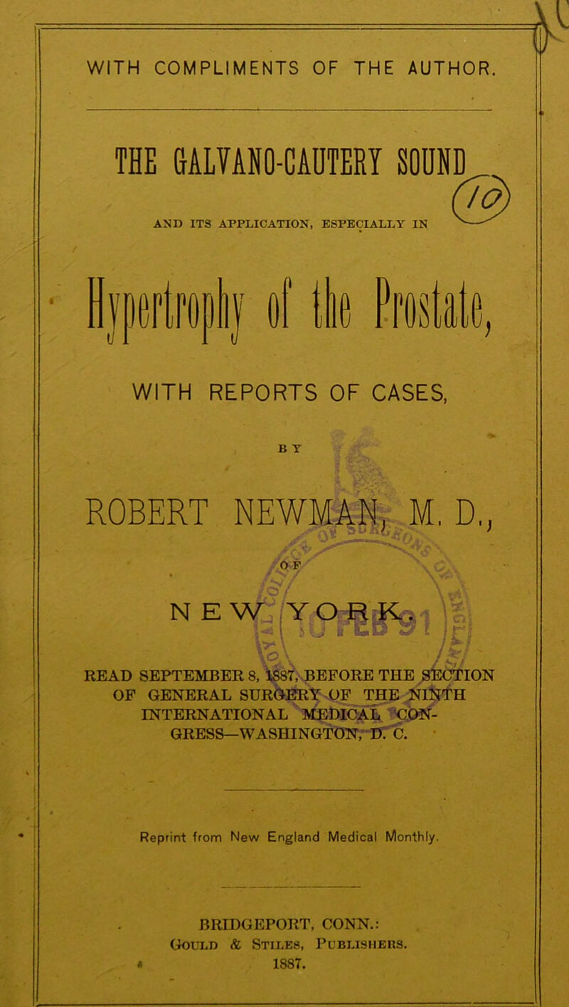 WITH COMPLIMENTS OF THE AUTHOR. THE GALVANO-CAUTERY SOUND AND ITS APPLICATION, ESPECIALLY IN © ypertropny oi tie rrostaie, D. WITH REPORTS OF CASES, B Y Reprint from New England Medical Monthly. BRIDGEPORT, CONN.: Gould & Stiles, Publishers. 1887.