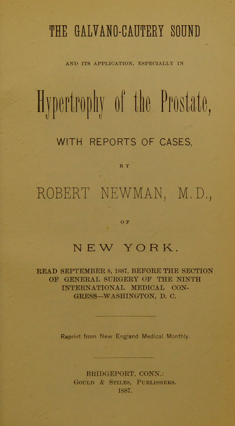 THE GALVANO-CADTERY SOUND AND ITS APPLICATION, ESPECIALLY IN WITH REPORTS OF CASES, ROBERT NEWMAN, M.D., o p NEW YORK. READ SEPTEMBER 8, 1887, BEFORE THE SECTION OF GENERAL SURGERY OF THE NINTH INTERNATIONAL MEDICAL CON- GRESS—WASHINGTON, D. C. Reprint from New England Medical Monthly. BRIDGEPORT, CONN.: Gould & Stiles, Publishers. 1887.