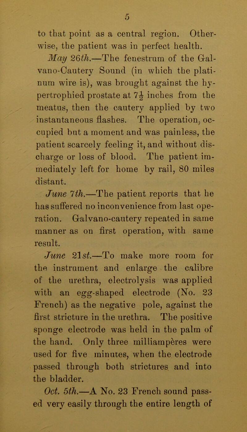 to that point as a central region. Other- wise, the patient was in perfect health. May 26th.—The fenestrum of the Gal- vano-Cautery Sound (in which the plati- num wire is), was brought against the hy- pertrophied prostate at 7?jr inches from the meatus, then the cautery applied by two instantaneous flashes. The operation, oc- cupied but a moment and was painless, the patient scarcely feeling it, and without dis- charge or loss of blood. The patient im- mediately left for home by rail, 80 miles distant. June 1th.—The patient reports that he has suffered no inconvenience from last ope- ration. Galvano-cautery repeated in same manner as on first operation, with same result. June 21 st.—To make more room for the instrument and enlarge tlie calibre of the urethra, electrolysis was applied with an egg-shaped electrode (No. 23 French) as the negative pole, against the first stricture in the urethra. The positive sponge electrode was held in the palm of the hand. Only three milliamperes were used for five minutes, when the electrode passed through both strictures and into the bladder. Oct. 5th.—A No. 23 French sound pass- ed very easily through the entire length of